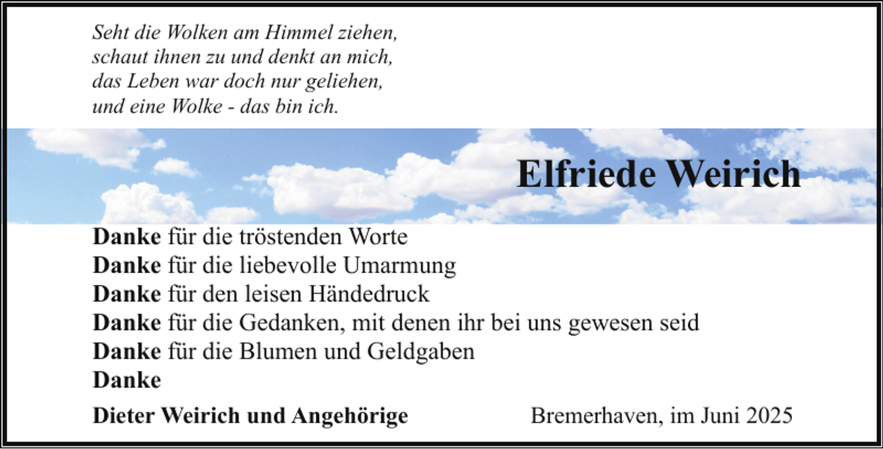 <p>Seht die Wolken am Himmel ziehen,<br />schaut ihnen zu und denkt an mich,<br />das Leben war doch nur geliehen,<br />und eine Wolke - das bin ich.</p><p>Elfriede Weirich<br />Danke für die tröstenden Worte<br />Danke für die liebevolle Umarmung<br />Danke für den leisen Händedruck<br />Danke für die Gedanken, mit denen ihr bei uns gewesen seid<br />Danke für die Blumen und Geldgaben<br />Danke<br />Dieter Weirich und Angehörige<br />Bremerhaven, im Juni 2025</p>