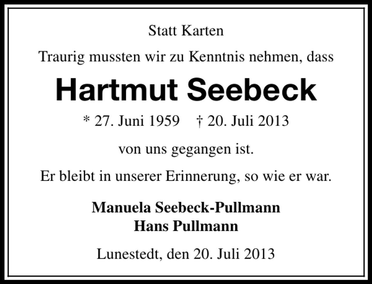 <p>Statt Karten<br />Traurig mussten wir zu Kenntnis nehmen, dass</p><p>Hartmut Seebeck<br />* 27. Juni 1959</p><p>† 20. Juli 2013</p><p>von uns gegangen ist.<br />Er bleibt in unserer Erinnerung, so wie er war.<br />Manuela Seebeck-Pullmann<br />Hans Pullmann<br />Lunestedt, den 20. Juli 2013</p>
