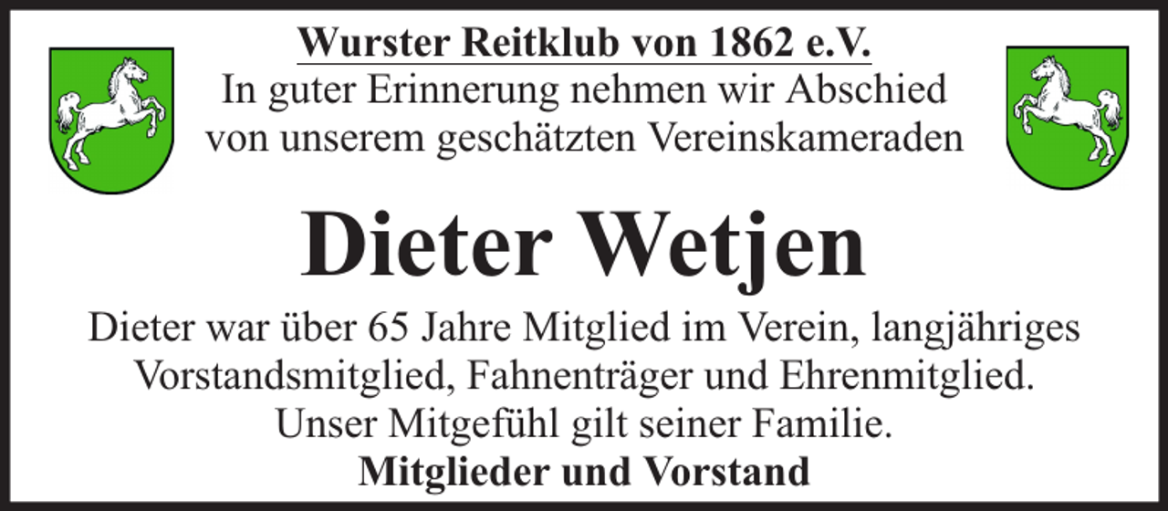 <p>Wurster Reitklub von 1862 e.V.<br />In guter Erinnerung nehmen wir Abschied<br />von unserem geschätzten Vereinskameraden</p><p>Dieter Wetjen</p><p>Dieter war über 65 Jahre Mitglied im Verein, langjähriges<br />Vorstandsmitglied, Fahnenträger und Ehrenmitglied.<br />Unser Mitgefühl gilt seiner Familie.<br />Mitglieder und Vorstand</p>
