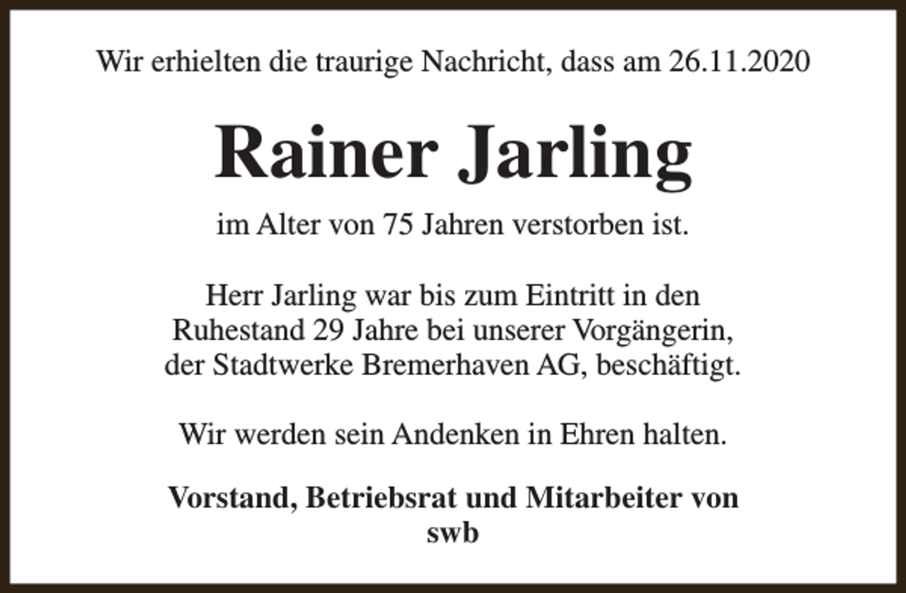 <p>Wir erhielten die traurige Nachricht, dass am 26.11.2020</p><p>Rainer Jarling<br />im Alter von 75 Jahren verstorben ist.<br />Herr Jarling war bis zum Eintritt in den<br />Ruhestand 29 Jahre bei unserer Vorgängerin,<br />der Stadtwerke Bremerhaven AG, beschäftigt.<br />Wir werden sein Andenken in Ehren halten.<br />Vorstand, Betriebsrat und Mitarbeiter von<br />swb</p>