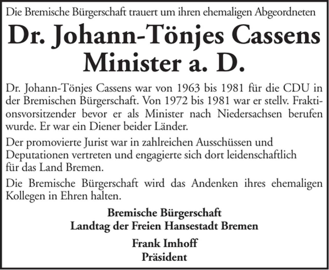 <p>Die Bremische Bürgerschaft trauert um ihren ehemaligen Abgeordneten</p><p>Dr. Johann-Tönjes Cassens<br />Minister a. D.<br />Dr. Johann-Tönjes Cassens war von 1963 bis 1981 für die CDU in<br />der Bremischen Bürgerschaft. Von 1972 bis 1981 war er stellv. Fraktionsvorsitzender bevor er als Minister nach Niedersachsen berufen<br />wurde. Er war ein Diener beider Länder.<br />Der promovierte Jurist war in zahlreichen Ausschüssen und<br />Deputationen vertreten und engagierte sich dort leidenschaftlich<br />für das Land Bremen.<br />Die Bremische Bürgerschaft wird das Andenken ihres ehemaligen<br />Kollegen in Ehren halten.<br />Bremische Bürgerschaft<br />Landtag der Freien Hansestadt Bremen<br />Frank Imhoff<br />Präsident</p>