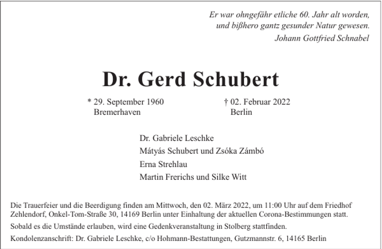 <p>Er war ohngefähr etliche 60. Jahr alt worden,<br />und bißhero gantz gesunder Natur gewesen.<br />Johann Gottfried Schnabel</p><p>Dr. Gerd Schubert<br />* 29. September 1960<br />Bremerhaven</p><p>† 02. Februar 2022<br />Berlin</p><p>Dr. Gabriele Leschke<br />Mátyás Schubert und Zsóka Zámbó<br />Erna Strehlau<br />Martin Frerichs und Silke Witt<br />Die Trauerfeier und die Beerdigung finden am Mittwoch, den 02. März 2022, um 11:00 Uhr auf dem Friedhof<br />Zehlendorf, Onkel-Tom-Straße 30, 14169 Berlin unter Einhaltung der aktuellen Corona-Bestimmungen statt.<br />Sobald es die Umstände erlauben, wird eine Gedenkveranstaltung in Stolberg stattfinden.<br />Kondolenzanschrift: Dr. Gabriele Leschke, c/o Hohmann-Bestattungen, Gutzmannstr. 6, 14165 Berlin</p>