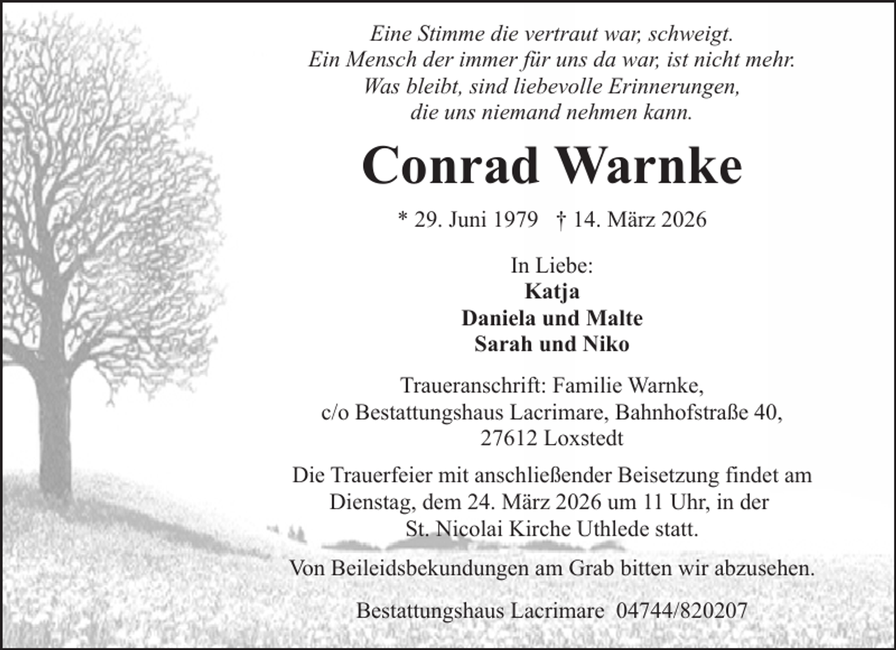<p>Eine Stimme die vertraut war, schweigt.<br />Ein Mensch der immer für uns da war, ist nicht mehr.<br />Was bleibt, sind liebevolle Erinnerungen,<br />die uns niemand nehmen kann.</p><p>Conrad Warnke<br />* 29. Juni 1979 † 14. März 2026<br />In Liebe:<br />Katja<br />Daniela und Malte<br />Sarah und Niko<br />Traueranschrift: Familie Warnke,<br />c/o Bestattungshaus Lacrimare, Bahnhofstraße 40,<br />27612 Loxstedt<br />Die Trauerfeier mit anschließender Beisetzung findet am<br />Dienstag, dem 24. März 2026 um 11 Uhr, in der<br />St. Nicolai Kirche Uthlede statt.<br />Von Beileidsbekundungen am Grab bitten wir abzusehen.<br />Bestattungshaus Lacrimare 04744/820207</p>