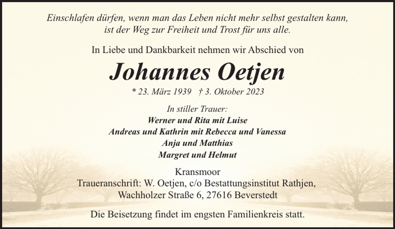 <p>Einschlafen dürfen, wenn man das Leben nicht mehr selbst gestalten kann,<br />ist der Weg zur Freiheit und Trost für uns alle.<br />In Liebe und Dankbarkeit nehmen wir Abschied von</p><p>Johannes Oetjen<br />* 23. März 1939 † 3. Oktober 2023</p><p>In stiller Trauer:<br />Werner und Rita mit Luise<br />Andreas und Kathrin mit Rebecca und Vanessa<br />Anja und Matthias<br />Margret und Helmut</p><p>Kransmoor<br />Traueranschrift: W. Oetjen, c/o Bestattungsinstitut Rathjen,<br />Wachholzer Straße 6, 27616 Beverstedt<br />Die Beisetzung findet im engsten Familienkreis statt.</p>