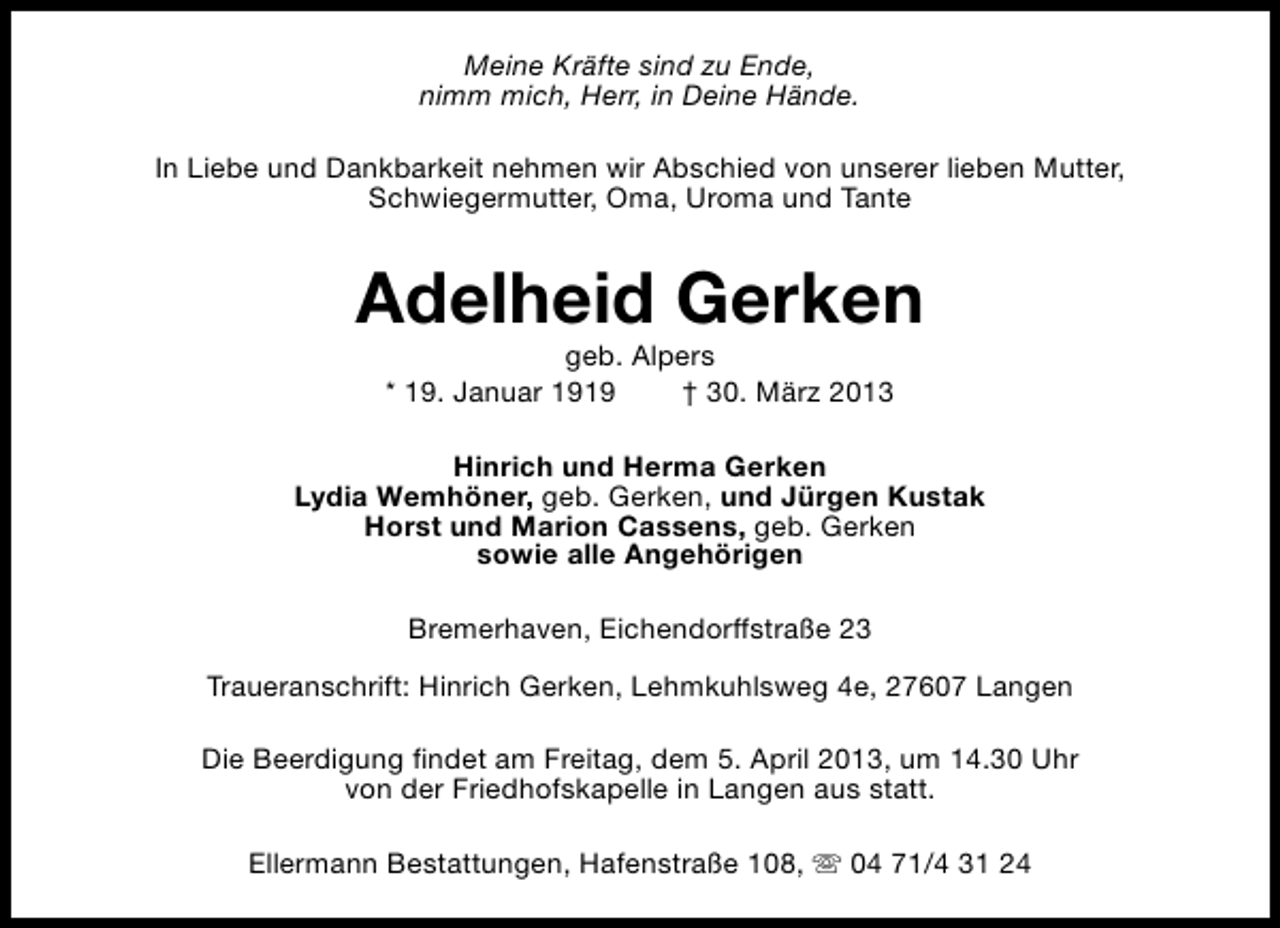 <p>Meine Kräfte sind zu Ende,<br />nimm mich, Herr, in Deine Hände.<br />In Liebe und Dankbarkeit nehmen wir Abschied von unserer lieben Mutter,<br />Schwiegermutter, Oma, Uroma und Tante</p><p>Adelheid Gerken<br />geb. Alpers<br />* 19. Januar 1919<br />† 30. März 2013</p><p>Hinrich und Herma Gerken<br />Lydia Wemhöner, geb. Gerken, und Jürgen Kustak<br />Horst und Marion Cassens, geb. Gerken<br />sowie alle Angehörigen<br />Bremerhaven, Eichendorffstraße 23<br />Traueranschrift: Hinrich Gerken, Lehmkuhlsweg 4e, 27607 Langen<br />Die Beerdigung findet am Freitag, dem 5. April 2013, um 14.30 Uhr<br />von der Friedhofskapelle in Langen aus statt.<br />Ellermann Bestattungen, Hafenstraße 108, s 04 71/4 31 24</p>