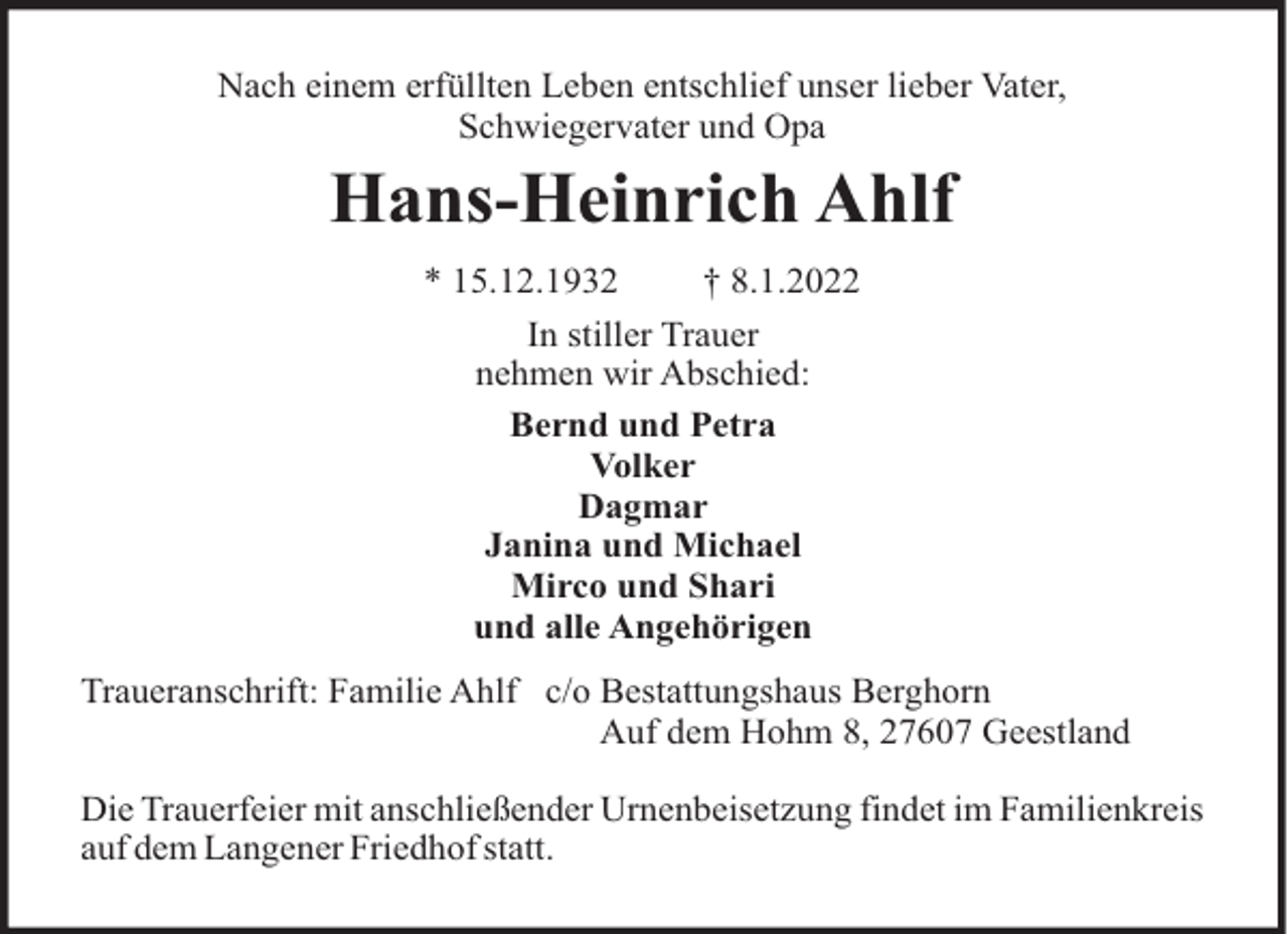 <p>Nach einem erfüllten Leben entschlief unser lieber Vater,<br />Schwiegervater und Opa</p><p>Hans-Heinrich Ahlf<br />* 15.12.1932<br />† 8.1.2022<br />In stiller Trauer<br />nehmen wir Abschied:<br />Bernd und Petra<br />Volker<br />Dagmar<br />Janina und Michael<br />Mirco und Shari<br />und alle Angehörigen<br />Traueranschrift: Familie Ahlf c/o Bestattungshaus Berghorn<br />Auf dem Hohm 8, 27607 Geestland<br />Die Trauerfeier mit anschließender Urnenbeisetzung findet im Familienkreis<br />auf dem Langener Friedhof statt.</p>