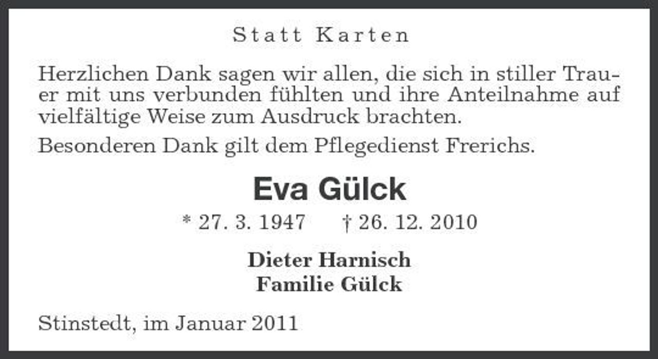 <p>Statt Karten<br />Herzlichen Dank sagen wir allen, die sich in stiller Trauer mit uns verbunden fühlten und ihre Anteilnahme auf vielfältige Weise zum Ausdruck brachten.<br />Besonderen Dank gilt dem Pflegedienst Frerichs.<br />Eva Gülck<br />* 27. 3. 1947 † 26. 12. 2010<br />Dieter Harnisch<br />Familie Gülck<br />Stinstedt, im Januar 2011</p>