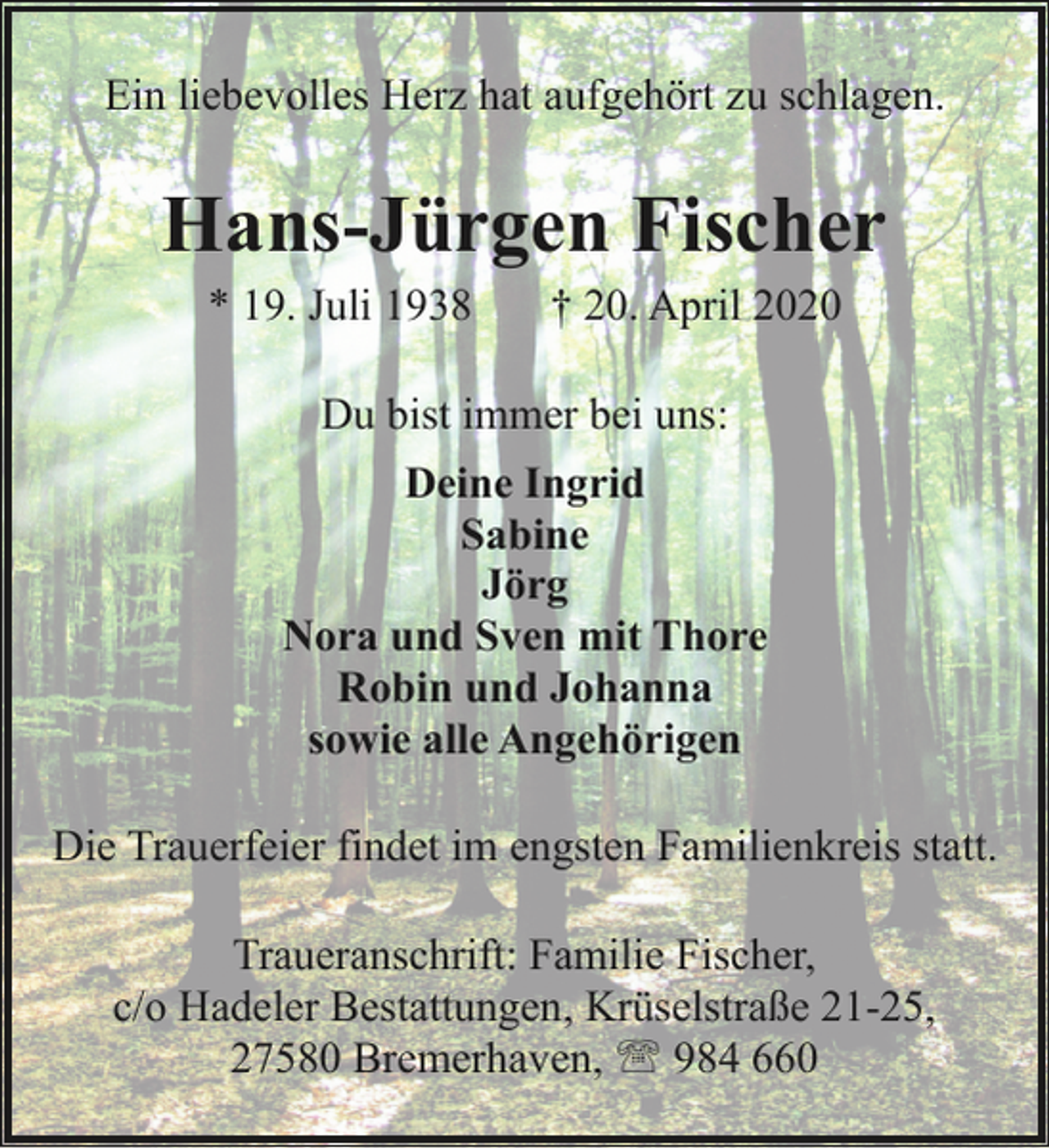 <p>Ein liebevolles Herz hat aufgehört zu schlagen.</p><p>Hans-Jürgen Fischer<br />* 19. Juli 1938</p><p>† 20. April 2020</p><p>Du bist immer bei uns:<br />Deine Ingrid<br />Sabine<br />Jörg<br />Nora und Sven mit Thore<br />Robin und Johanna<br />sowie alle Angehörigen<br />Die Trauerfeier findet im engsten Familienkreis statt.<br />Traueranschrift: Familie Fischer,<br />c/o Hadeler Bestattungen, Krüselstraße 21-25,<br />27580 Bremerhaven, ' 984 660</p>