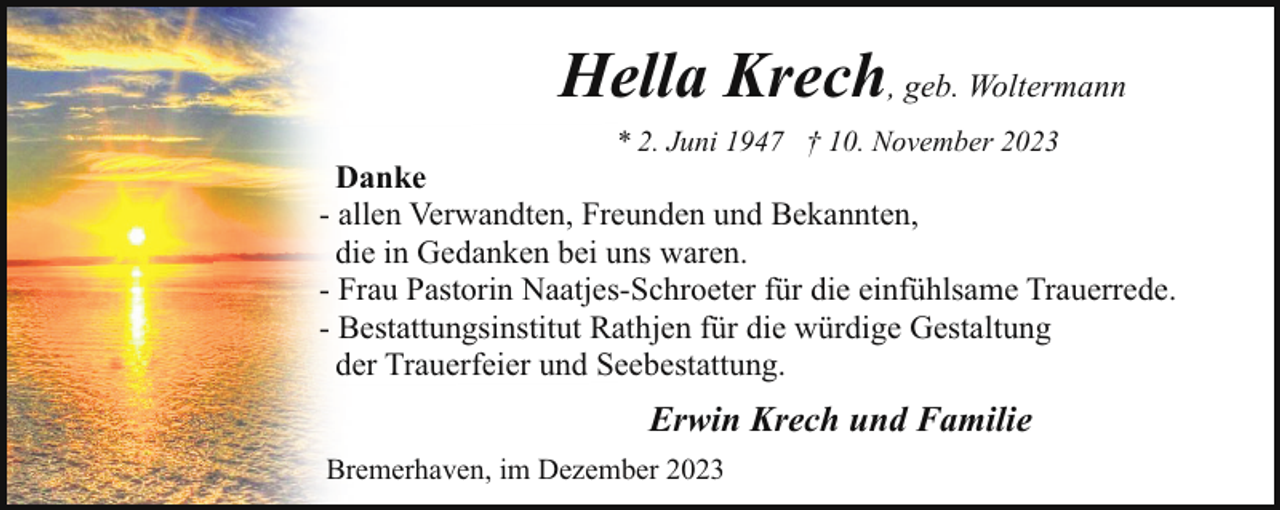 <p>Hella Krech, geb. Woltermann<br />* 2. Juni 1947 † 10. November 2023</p><p>Danke<br />- allen Verwandten, Freunden und Bekannten,<br />die in Gedanken bei uns waren.<br />- Frau Pastorin Naatjes-Schroeter für die einfühlsame Trauerrede.<br />- Bestattungsinstitut Rathjen für die würdige Gestaltung<br />der Trauerfeier und Seebestattung.</p><p>Erwin Krech und Familie<br />Bremerhaven, im Dezember 2023</p>