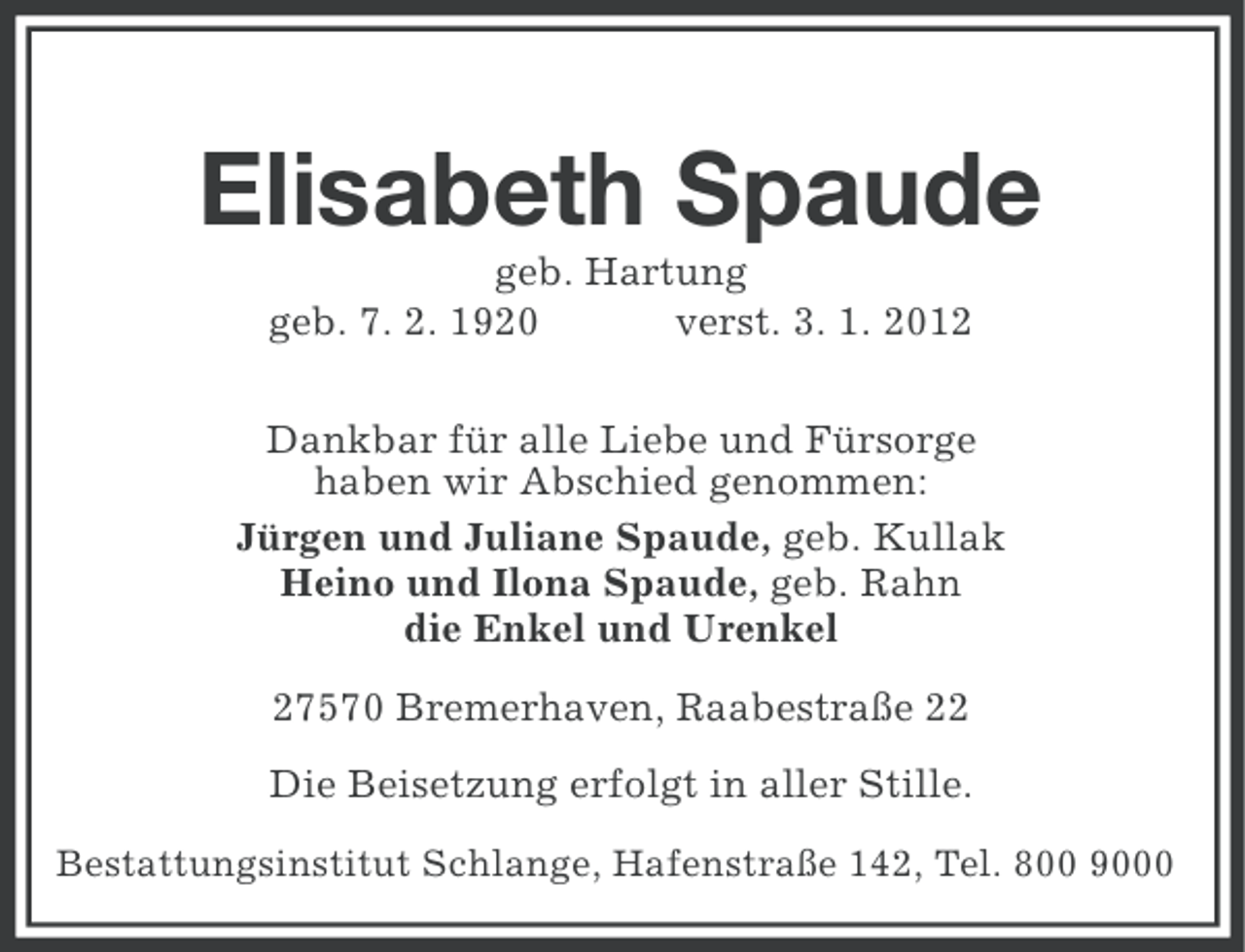 <p>Elisabeth Spaude<br />geb. Hartung<br />geb. 7. 2. 1920<br />verst. 3. 1. 2012<br />Dankbar für alle Liebe und Fürsorge<br />haben wir Abschied genommen:<br />Jürgen und Juliane Spaude, geb. Kullak<br />Heino und Ilona Spaude, geb. Rahn<br />die Enkel und Urenkel<br />27570 Bremerhaven, Raabestraße 22<br />Die Beisetzung erfolgt in aller Stille.<br />Bestattungsinstitut Schlange, Hafenstraße 142, Tel. 800 9000</p>