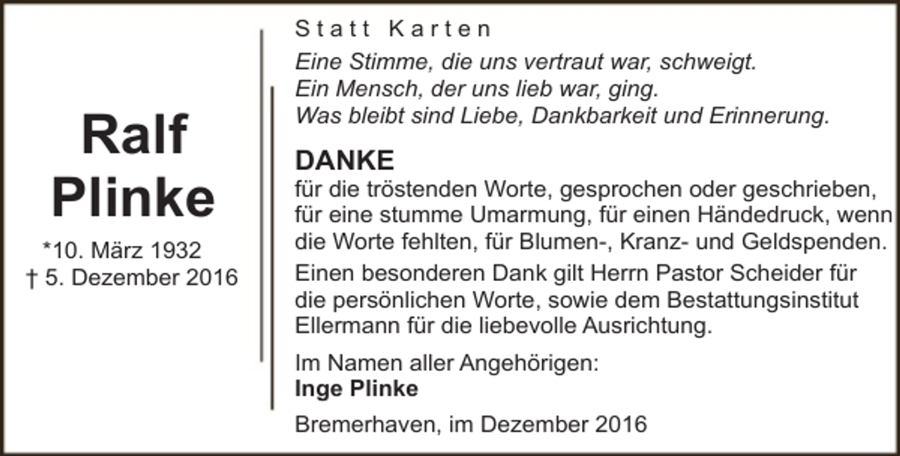 <p>Ralf<br />Plinke<br />*10. März 1932<br />† 5. Dezember 2016</p><p>Statt Karten<br />Eine Stimme, die uns vertraut war, schweigt.<br />Ein Mensch, der uns lieb war, ging.<br />Was bleibt sind Liebe, Dankbarkeit und Erinnerung.</p><p>DANKE</p><p>für die tröstenden Worte, gesprochen oder geschrieben,<br />für eine stumme Umarmung, für einen Händedruck, wenn<br />die Worte fehlten, für Blumen-, Kranz- und Geldspenden.<br />Einen besonderen Dank gilt Herrn Pastor Scheider für<br />die persönlichen Worte, sowie dem Bestattungsinstitut<br />Ellermann für die liebevolle Ausrichtung.<br />Im Namen aller Angehörigen:<br />Inge Plinke<br />Bremerhaven, im Dezember 2016</p>