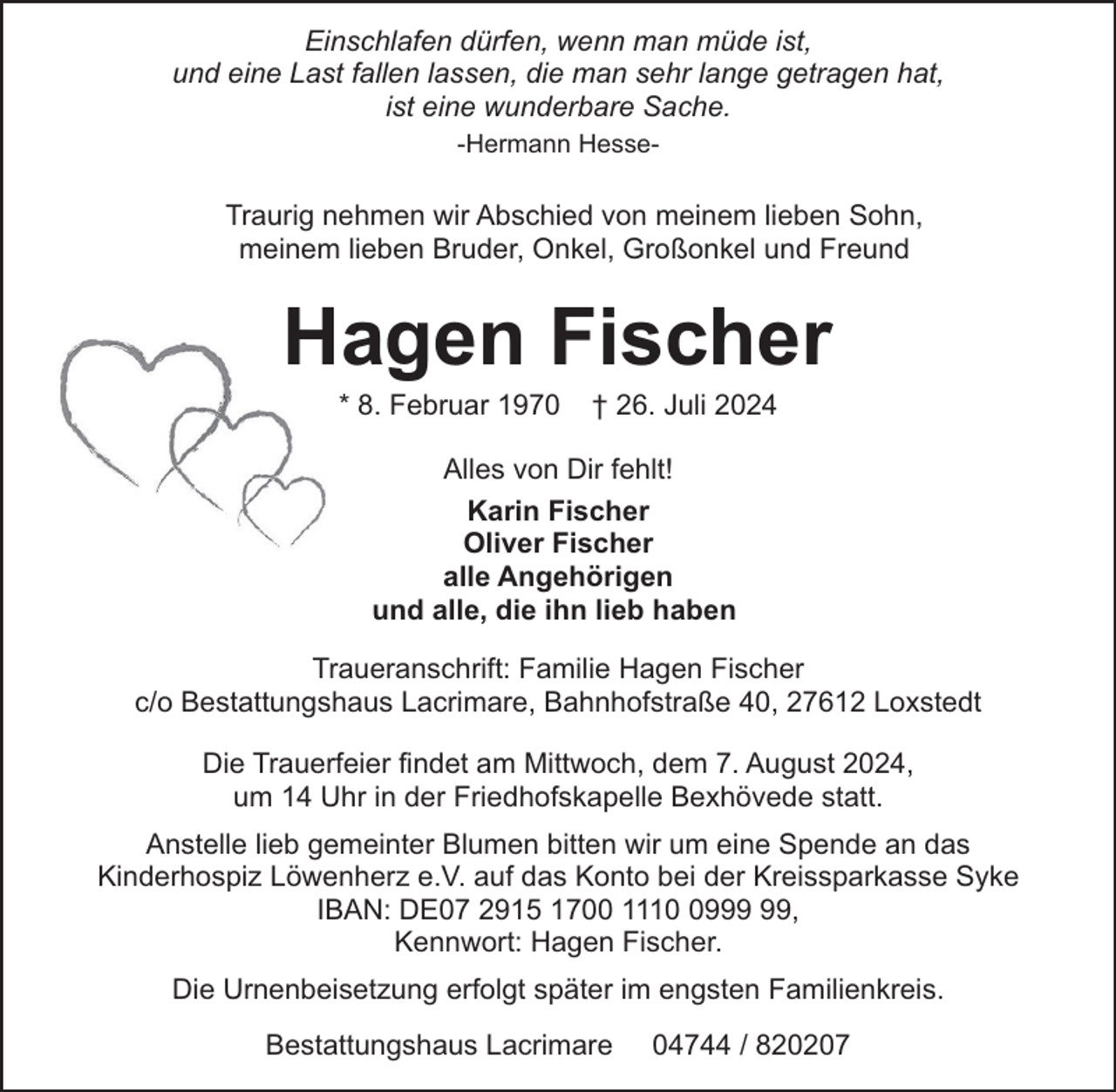 <p>Einschlafen dürfen, wenn man müde ist,<br />und eine Last fallen lassen, die man sehr lange getragen hat,<br />ist eine wunderbare Sache.<br />-Hermann Hesse-</p><p>Traurig nehmen wir Abschied von meinem lieben Sohn,<br />meinem lieben Bruder, Onkel, Großonkel und Freund</p><p>Hagen Fischer<br />* 8. Februar 1970</p><p>† 26. Juli 2024</p><p>Alles von Dir fehlt!<br />Karin Fischer<br />Oliver Fischer<br />alle Angehörigen<br />und alle, die ihn lieb haben<br />Traueranschrift: Familie Hagen Fischer<br />c/o Bestattungshaus Lacrimare, Bahnhofstraße 40, 27612 Loxstedt<br />Die Trauerfeier findet am Mittwoch, dem 7. August 2024,<br />um 14 Uhr in der Friedhofskapelle Bexhövede statt.<br />Anstelle lieb gemeinter Blumen bitten wir um eine Spende an das<br />Kinderhospiz Löwenherz e.V. auf das Konto bei der Kreissparkasse Syke<br />IBAN: DE07 2915 1700 1119,<br />Kennwort: Hagen Fischer.<br />Die Urnenbeisetzung erfolgt später im engsten Familienkreis.<br />Bestattungshaus Lacrimare</p><p>04744 / 820207</p>
