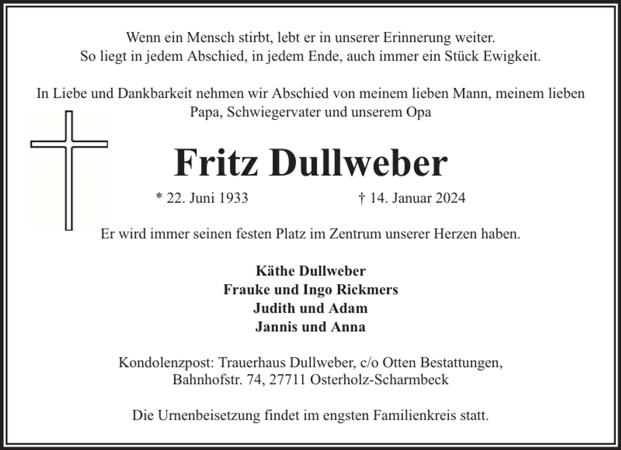 <p>Wenn ein Mensch stirbt, lebt er in unserer Erinnerung weiter.<br />So liegt in jedem Abschied, in jedem Ende, auch immer ein Stück Ewigkeit.<br />In Liebe und Dankbarkeit nehmen wir Abschied von meinem lieben Mann, meinem lieben<br />Papa, Schwiegervater und unserem Opa</p><p>Fritz Dullweber</p><p>* 22. Juni 1933</p><p>† 14. Januar 2024</p><p>Er wird immer seinen festen Platz im Zentrum unserer Herzen haben.<br />Käthe Dullweber<br />Frauke und Ingo Rickmers<br />Judith und Adam<br />Jannis und Anna<br />Kondolenzpost: Trauerhaus Dullweber, c/o Otten Bestattungen,<br />Bahnhofstr. 74, 27711 Osterholz-Scharmbeck<br />Die Urnenbeisetzung findet im engsten Familienkreis statt.</p>