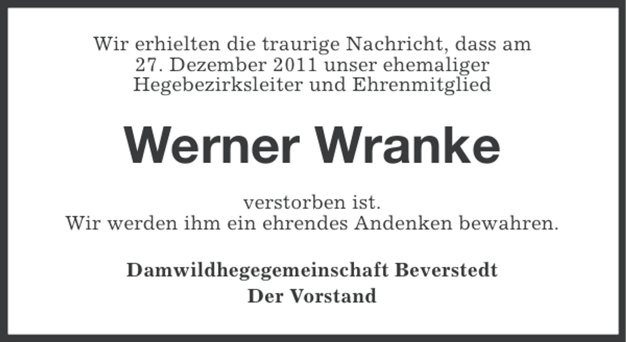 <p>Wir erhielten die traurige Nachricht, dass am<br />27. Dezember 2011 unser ehemaliger<br />Hegebezirksleiter und Ehrenmitglied</p><p>Werner Wranke<br />verstorben ist.<br />Wir werden ihm ein ehrendes Andenken bewahren.<br />Damwildhegegemeinschaft Beverstedt<br />Der Vorstand</p>
