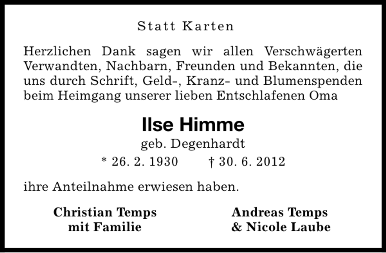 <p>S t a t t K a rt e n<br />Herzlichen Dank sagen wir allen Verschwägerten<br />Verwandten, Nachbarn, Freunden und Bekannten, die<br />uns durch Schrift, Geld-, Kranz- und Blumenspenden<br />beim Heimgang unserer lieben Entschlafenen Oma</p><p>Ilse Himme</p><p>geb. Degenhardt<br />* 26. 2. 1930<br />† 30. 6. 2012<br />ihre Anteilnahme erwiesen haben.<br />Christian Temps<br />mit Familie</p><p>Andreas Temps<br />&amp; Nicole Laube</p>