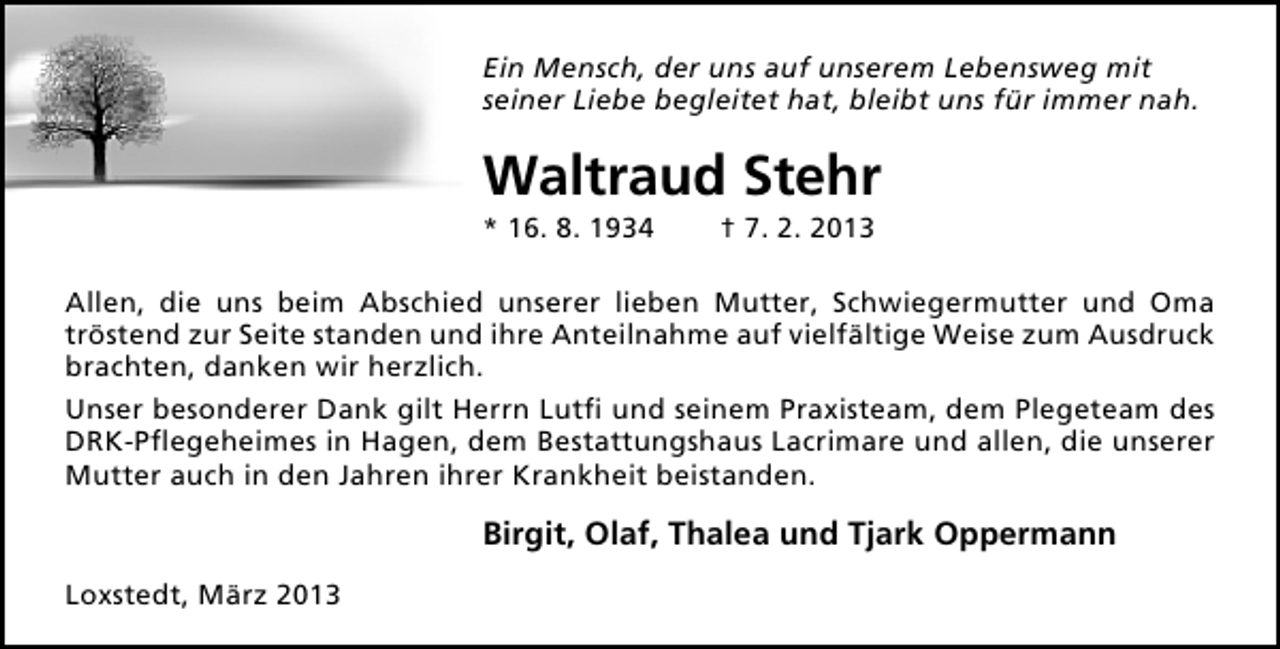 <p>Ein Mensch, der uns auf unserem Lebensweg mit<br />seiner Liebe begleitet hat, bleibt uns für immer nah.</p><p>Waltraud Stehr<br />* 16. 8. 1934</p><p>† 7. 2. 2013</p><p>Allen, die uns beim Abschied unserer lieben Mutter, Schwiegermutter und Oma<br />tröstend zur Seite standen und ihre Anteilnahme auf vielfältige Weise zum Ausdruck<br />brachten, danken wir herzlich.<br />Unser besonderer Dank gilt Herrn Lutﬁ und seinem Praxisteam, dem Plegeteam des<br />DRK-Pﬂegeheimes in Hagen, dem Bestattungshaus Lacrimare und allen, die unserer<br />Mutter auch in den Jahren ihrer Krankheit beistanden.</p><p>Birgit, Olaf, Thalea und Tjark Oppermann<br />Loxstedt, März 2013</p>