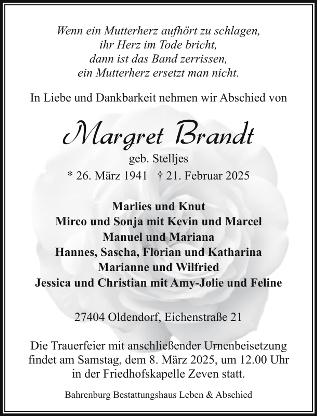 <p>Wenn ein Mutterherz aufhört zu schlagen,<br />ihr Herz im Tode bricht,<br />dann ist das Band zerrissen,<br />ein Mutterherz ersetzt man nicht.<br />In Liebe und Dankbarkeit nehmen wir Abschied von</p><p>Margret Brandt<br />geb. Stelljes<br />* 26. März 1941 † 21. Februar 2025</p><p>Marlies und Knut<br />Mirco und Sonja mit Kevin und Marcel<br />Manuel und Mariana<br />Hannes, Sascha, Florian und Katharina<br />Marianne und Wilfried<br />Jessica und Christian mit Amy-Jolie und Feline<br />27404 Oldendorf, Eichenstraße 21<br />Die Trauerfeier mit anschließender Urnenbeisetzung<br />findet am Samstag, dem 8. März 2025, um 12.00 Uhr<br />in der Friedhofskapelle Zeven statt.<br />Bahrenburg Bestattungshaus Leben &amp; Abschied</p>