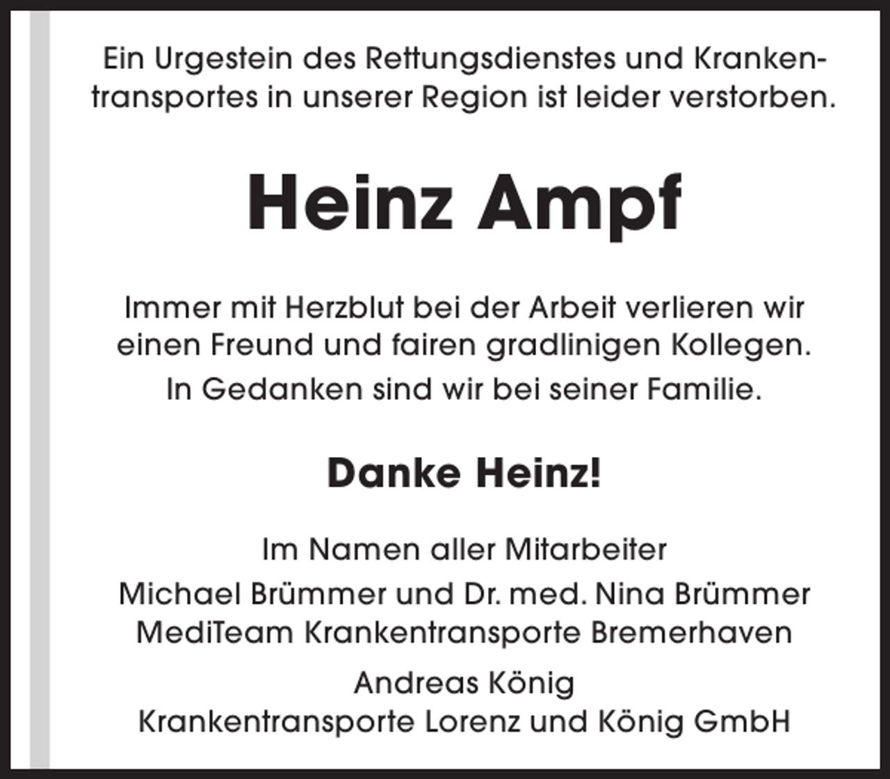 <p>Ein Urgestein des Rettungsdienstes und Krankentransportes in unserer Region ist leider verstorben.</p><p>Heinz Ampf<br />Immer mit Herzblut bei der Arbeit verlieren wir<br />einen Freund und fairen gradlinigen Kollegen.<br />In Gedanken sind wir bei seiner Familie.</p><p>Danke Heinz!<br />Im Namen aller Mitarbeiter<br />Michael Brümmer und Dr. med. Nina Brümmer<br />MediTeam Krankentransporte Bremerhaven<br />Andreas König<br />Krankentransporte Lorenz und König GmbH</p>