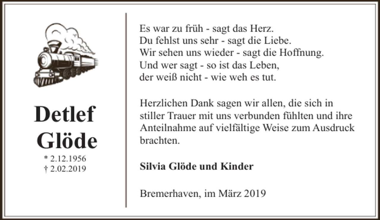<p>Es war zu früh - sagt das Herz.<br />Du fehlst uns sehr - sagt die Liebe.<br />Wir sehen uns wieder - sagt die Hoffnung.<br />Und wer sagt - so ist das Leben,<br />der weiß nicht - wie weh es tut.</p><p>Detlef<br />Glöde<br />* 2.12.1956<br />† 2.02.2019</p><p>Herzlichen Dank sagen wir allen, die sich in<br />stiller Trauer mit uns verbunden fühlten und ihre<br />Anteilnahme auf vielfältige Weise zum Ausdruck<br />brachten.<br />Silvia Glöde und Kinder<br />Bremerhaven, im März 2019</p>