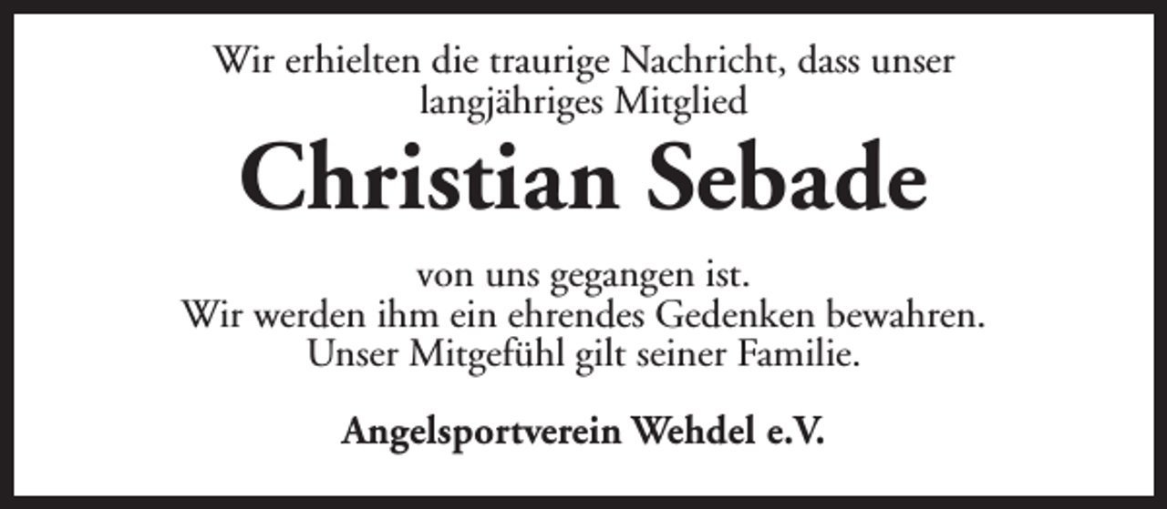 <p>Wir erhielten die traurige Nachricht, dass unser<br />langjähriges Mitglied</p><p>Christian Sebade</p><p>von uns gegangen ist.<br />Wir werden ihm ein ehrendes Gedenken bewahren.<br />Unser Mitgefühl gilt seiner Familie.<br />Angelsportverein Wehdel e.V.</p>