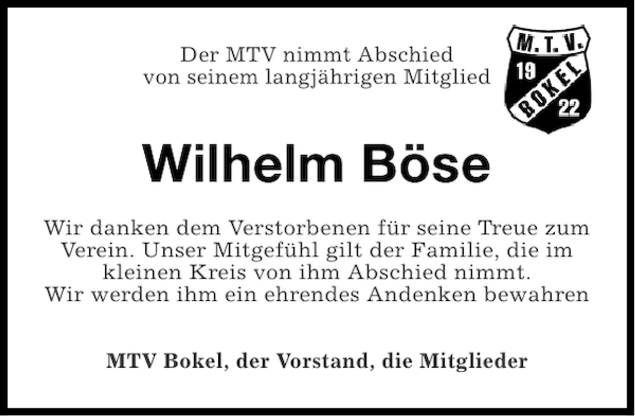 <p>Der MTV nimmt Abschied<br />von seinem langjährigen Mitglied</p><p>Wilhelm Böse<br />Wir danken dem Verstorbenen für seine Treue zum<br />Verein. Unser Mitgefühl gilt der Familie, die im<br />kleinen Kreis von ihm Abschied nimmt.<br />Wir werden ihm ein ehrendes Andenken bewahren<br />MTV Bokel, der Vorstand, die Mitglieder</p>
