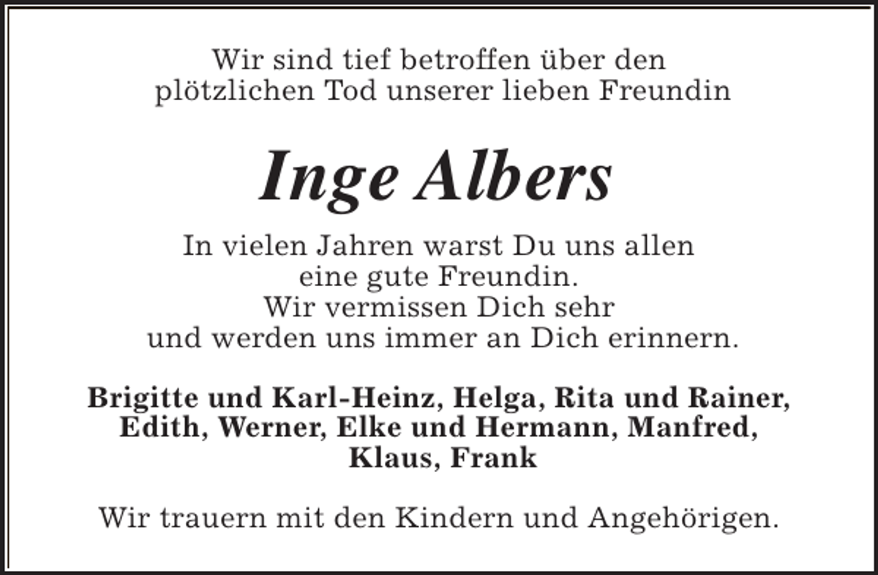 <p>Wir sind tief betroffen über den<br />plötzlichen Tod unserer lieben Freundin</p><p>Inge Albers<br />In vielen Jahren warst Du uns allen<br />eine gute Freundin.<br />Wir vermissen Dich sehr<br />und werden uns immer an Dich erinnern.<br />Brigitte und Karl-Heinz, Helga, Rita und Rainer,<br />Edith, Werner, Elke und Hermann, Manfred,<br />Klaus, Frank<br />Wir trauern mit den Kindern und Angehörigen.</p>