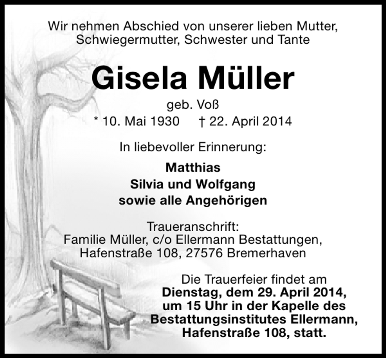 <p>Wir nehmen Abschied von unserer lieben Mutter,<br />Schwiegermutter, Schwester und Tante</p><p>Gisela Müller<br />geb. Voß<br />* 10. Mai 1930 † 22. April 2014<br />In liebevoller Erinnerung:<br />Matthias<br />Silvia und Wolfgang<br />sowie alle Angehörigen<br />Traueranschrift:<br />Familie Müller, c/o Ellermann Bestattungen,<br />Hafenstraße 108, 27576 Bremerhaven<br />Die Trauerfeier findet am<br />Dienstag, dem 29. April 2014,<br />um 15 Uhr in der Kapelle des<br />Bestattungsinstitutes Ellermann,<br />Hafenstraße 108, statt.</p>