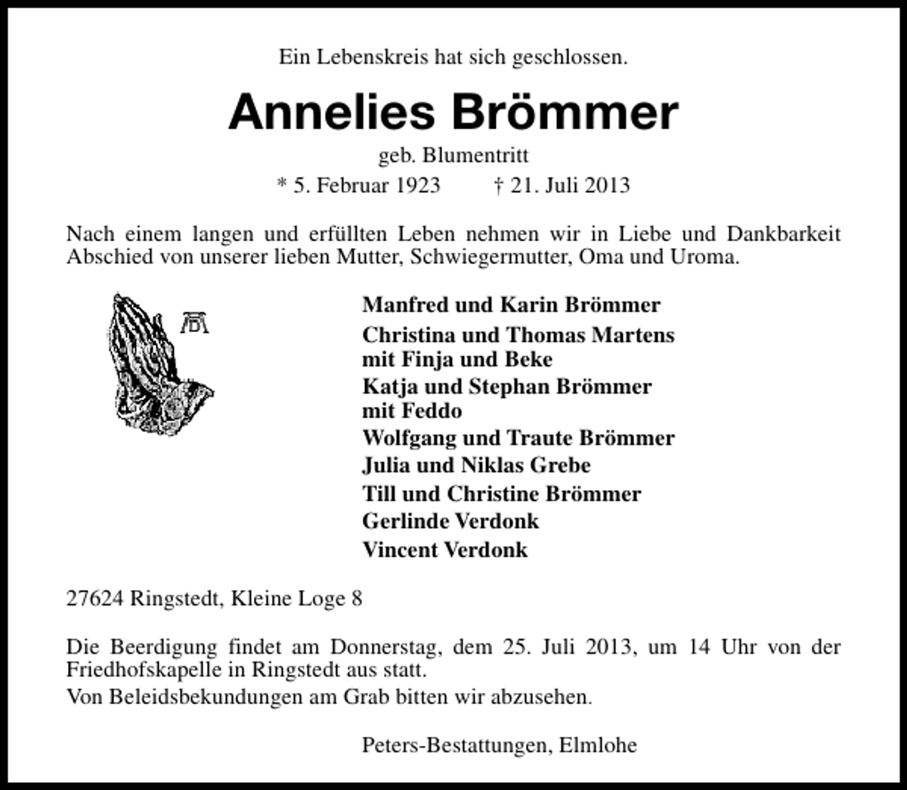 <p>Ein Lebenskreis hat sich geschlossen.</p><p>Annelies Brömmer<br />geb. Blumentritt<br />* 5. Februar 1923<br />† 21. Juli 2013</p><p>Nach einem langen und erfüllten Leben nehmen wir in Liebe und Dankbarkeit<br />Abschied von unserer lieben Mutter, Schwiegermutter, Oma und Uroma.<br />Manfred und Karin Brömmer<br />Christina und Thomas Martens<br />mit Finja und Beke<br />Katja und Stephan Brömmer<br />mit Feddo<br />Wolfgang und Traute Brömmer<br />Julia und Niklas Grebe<br />Till und Christine Brömmer<br />Gerlinde Verdonk<br />Vincent Verdonk<br />27624 Ringstedt, Kleine Loge 8<br />Die Beerdigung findet am Donnerstag, dem 25. Juli 2013, um 14 Uhr von der<br />Friedhofskapelle in Ringstedt aus statt.<br />Von Beleidsbekundungen am Grab bitten wir abzusehen.<br />Peters-Bestattungen, Elmlohe</p>