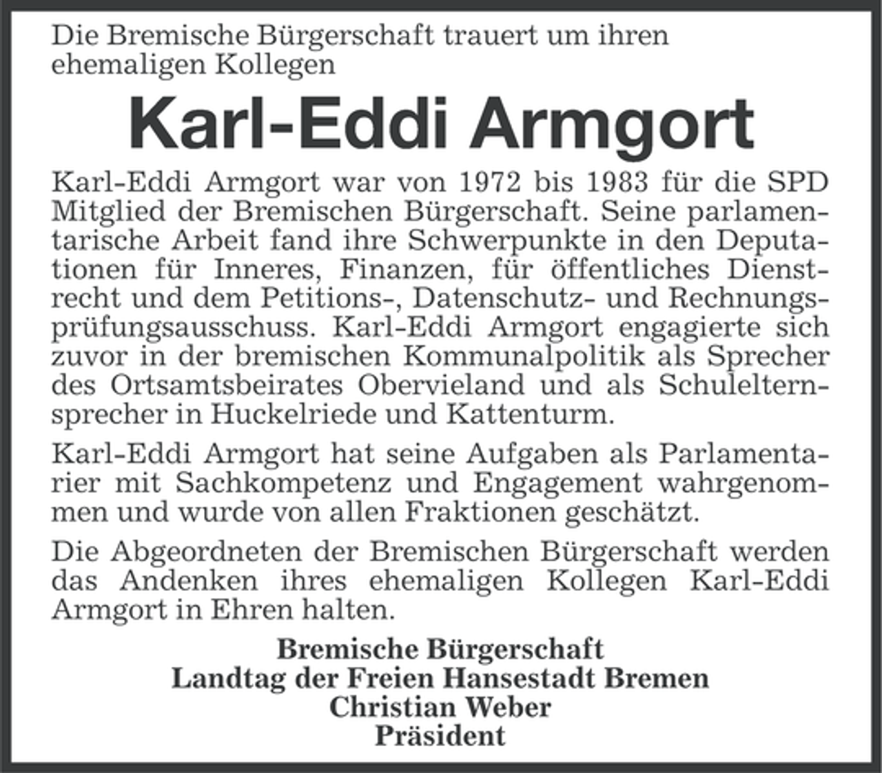 <p>Die Bremische Bürgerschaft trauert um ihren<br />ehemaligen Kollegen</p><p>Karl-Eddi Armgort<br />Karl-Eddi Armgort war von 1972 bis 1983 für die SPD<br />Mitglied der Bremischen Bürgerschaft. Seine parlamentarische Arbeit fand ihre Schwerpunkte in den Deputationen für Inneres, Finanzen, für öffentliches Dienstrecht und dem Petitions-, Datenschutz- und Rechnungsprüfungsausschuss. Karl-Eddi Armgort engagierte sich<br />zuvor in der bremischen Kommunalpolitik als Sprecher<br />des Ortsamtsbeirates Obervieland und als Schulelternsprecher in Huckelriede und Kattenturm.<br />Karl-Eddi Armgort hat seine Aufgaben als Parlamentarier mit Sachkompetenz und Engagement wahrgenommen und wurde von allen Fraktionen geschätzt.<br />Die Abgeordneten der Bremischen Bürgerschaft werden<br />das Andenken ihres ehemaligen Kollegen Karl-Eddi<br />Armgort in Ehren halten.<br />Bremische Bürgerschaft<br />Landtag der Freien Hansestadt Bremen<br />Christian Weber<br />Präsident</p>