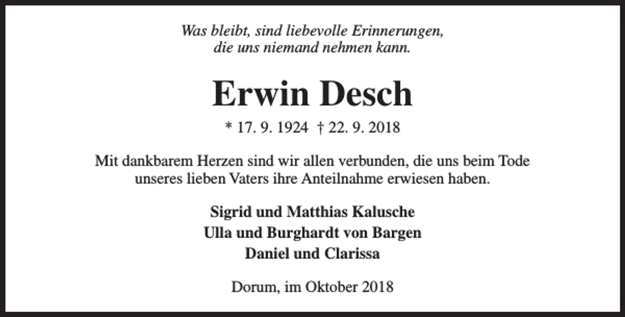 <p>Was bleibt, sind liebevolle Erinnerungen,<br />die uns niemand nehmen kann.</p><p>Erwin Desch<br />* 17. 9. 1924 † 22. 9. 2018</p><p>Mit dankbarem Herzen sind wir allen verbunden, die uns beim Tode<br />unseres lieben Vaters ihre Anteilnahme erwiesen haben.<br />Sigrid und Matthias Kalusche<br />Ulla und Burghardt von Bargen<br />Daniel und Clarissa<br />Dorum, im Oktober 2018</p>