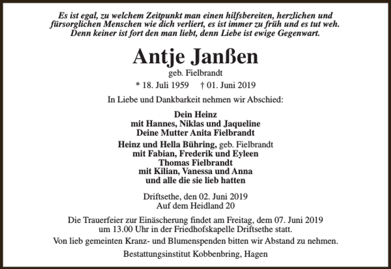 <p>Es ist egal, zu welchem Zeitpunkt man einen hilfsbereiten, herzlichen und<br />fürsorglichen Menschen wie dich verliert, es ist immer zu früh und es tut weh.<br />Denn keiner ist fort den man liebt, denn Liebe ist ewige Gegenwart.</p><p>Antje Janßen<br />geb. Fielbrandt<br />* 18. Juli 1959 † 01. Juni 2019</p><p>In Liebe und Dankbarkeit nehmen wir Abschied:<br />Dein Heinz<br />mit Hannes, Niklas und Jaqueline<br />Deine Mutter Anita Fielbrandt<br />Heinz und Hella Bühring, geb. Fielbrandt<br />mit Fabian, Frederik und Eyleen<br />Thomas Fielbrandt<br />mit Kilian, Vanessa und Anna<br />und alle die sie lieb hatten<br />Driftsethe, den 02. Juni 2019<br />Auf dem Heidland 20<br />Die Trauerfeier zur Einäscherung findet am Freitag, dem 07. Juni 2019<br />um 13.00 Uhr in der Friedhofskapelle Driftsethe statt.<br />Von lieb gemeinten Kranz- und Blumenspenden bitten wir Abstand zu nehmen.<br />Bestattungsinstitut Kobbenbring, Hagen</p>