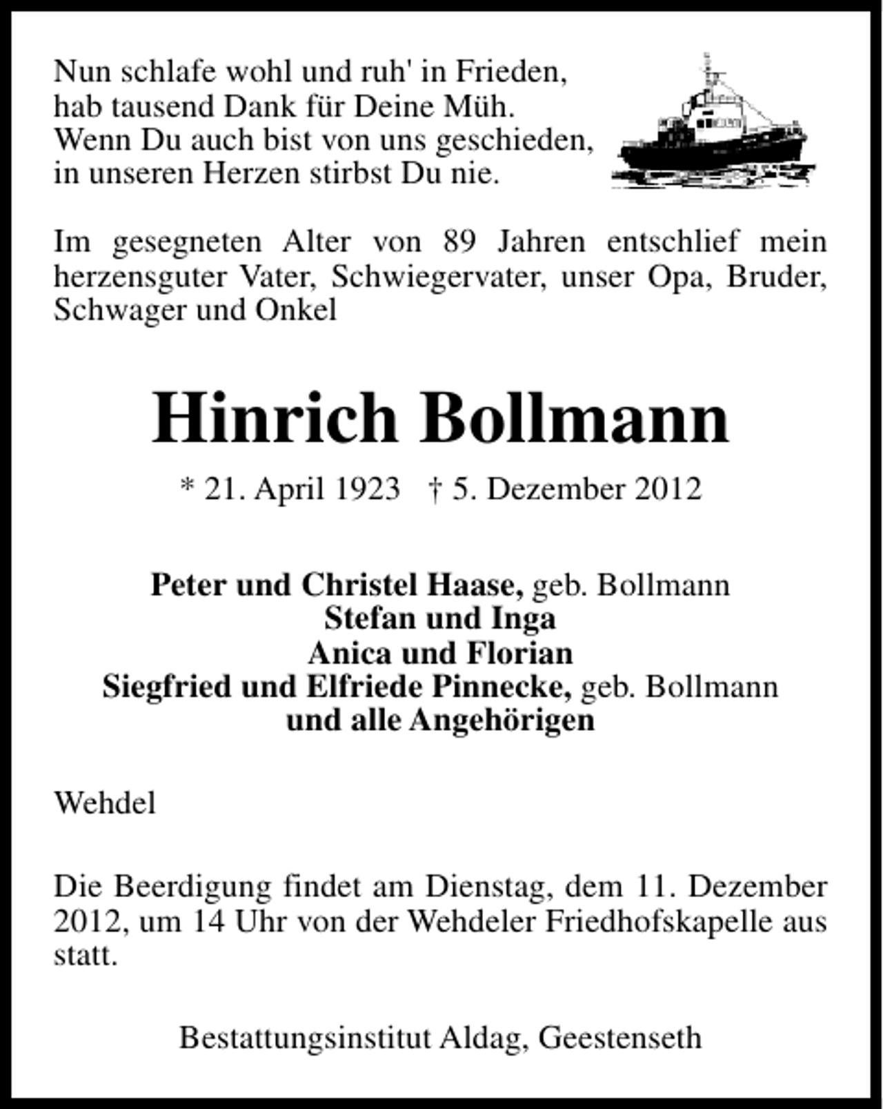 <p>Nun schlafe wohl und ruh' in Frieden,<br />hab tausend Dank für Deine Müh.<br />Wenn Du auch bist von uns geschieden,<br />in unseren Herzen stirbst Du nie.<br />Im gesegneten Alter von 89 Jahren entschlief mein<br />herzensguter Vater, Schwiegervater, unser Opa, Bruder,<br />Schwager und Onkel</p><p>Hinrich Bollmann<br />* 21. April 1923 † 5. Dezember 2012</p><p>Peter und Christel Haase, geb. Bollmann<br />Stefan und Inga<br />Anica und Florian<br />Siegfried und Elfriede Pinnecke, geb. Bollmann<br />und alle Angehörigen<br />Wehdel<br />Die Beerdigung findet am Dienstag, dem 11. Dezember<br />2012, um 14 Uhr von der Wehdeler Friedhofskapelle aus<br />statt.<br />Bestattungsinstitut Aldag, Geestenseth</p>