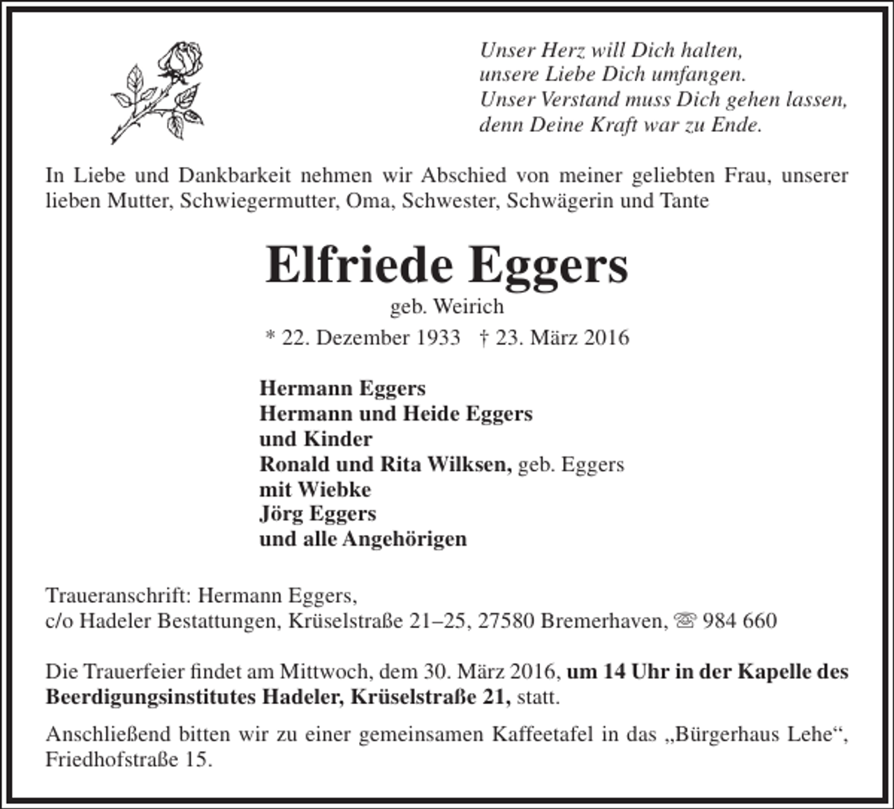 <p>Unser Herz will Dich halten,<br />unsere Liebe Dich umfangen.<br />Unser Verstand muss Dich gehen lassen,<br />denn Deine Kraft war zu Ende.<br />In Liebe und Dankbarkeit nehmen wir Abschied von meiner geliebten Frau, unserer<br />lieben Mutter, Schwiegermutter, Oma, Schwester, Schwägerin und Tante</p><p>Elfriede Eggers</p><p>geb. Weirich<br />* 22. Dezember 1933 † 23. März 2016<br />Hermann Eggers<br />Hermann und Heide Eggers<br />und Kinder<br />Ronald und Rita Wilksen, geb. Eggers<br />mit Wiebke<br />Jörg Eggers<br />und alle Angehörigen<br />Traueranschrift: Hermann Eggers,<br />c/o Hadeler Bestattungen, Krüselstraße 21–25, 27580 Bremerhaven,  984 660<br />Die Trauerfeier findet am Mittwoch, dem 30. März 2016, um 14 Uhr in der Kapelle des<br />Beerdigungsinstitutes Hadeler, Krüselstraße 21, statt.<br />Anschließend bitten wir zu einer gemeinsamen Kaffeetafel in das „Bürgerhaus Lehe“,<br />Friedhofstraße 15.</p>