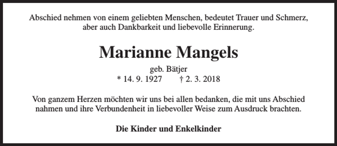 <p>Abschied nehmen von einem geliebten Menschen, bedeutet Trauer und Schmerz,<br />aber auch Dankbarkeit und liebevolle Erinnerung.</p><p>Marianne Mangels<br />geb. Bätjer<br />* 14. 9. 1927<br />† 2. 3. 2018</p><p>Von ganzem Herzen möchten wir uns bei allen bedanken, die mit uns Abschied<br />nahmen und ihre Verbundenheit in liebevoller Weise zum Ausdruck brachten.<br />Die Kinder und Enkelkinder</p>