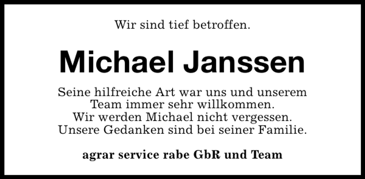 <p>Wir sind tief betroffen.</p><p>Michael Janssen<br />Seine hilfreiche Art war uns und unserem<br />Team immer sehr willkommen.<br />Wir werden Michael nicht vergessen.<br />Unsere Gedanken sind bei seiner Familie.<br />agrar service rabe GbR und Team</p>
