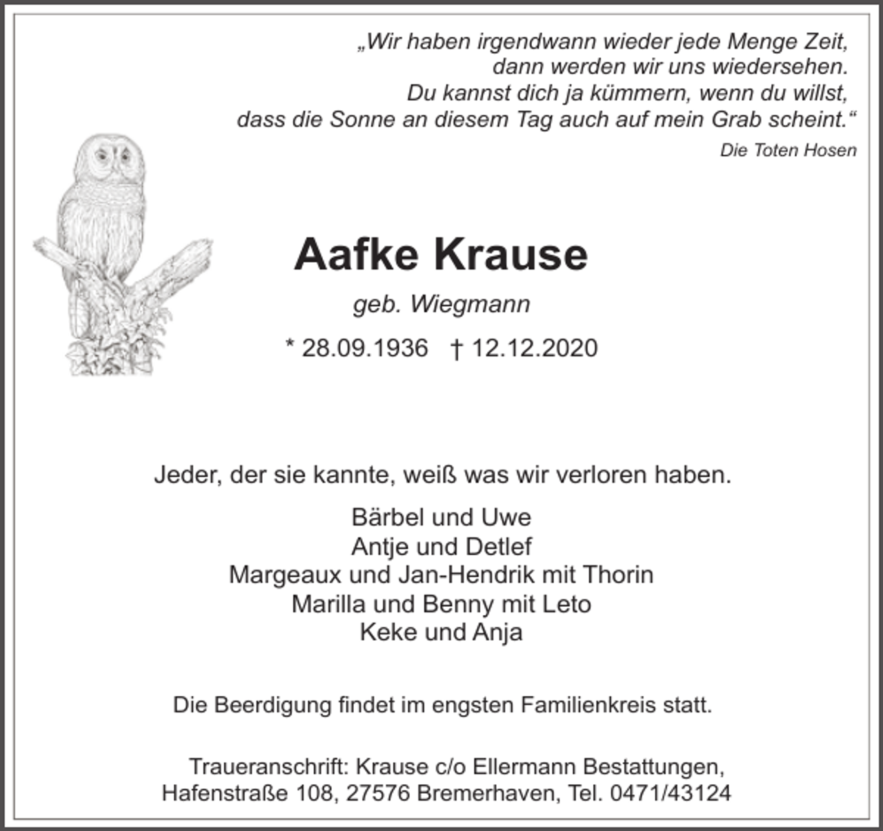 <p>„Wir haben irgendwann wieder jede Menge Zeit,<br />dann werden wir uns wiedersehen.<br />Du kannst dich ja kümmern, wenn du willst,<br />dass die Sonne an diesem Tag auch auf mein Grab scheint.“<br />Die Toten Hosen</p><p>Aafke Krause<br />geb. Wiegmann<br />* 28.09.1936 † 12.12.2020</p><p>Jeder, der sie kannte, weiß was wir verloren haben.<br />Bärbel und Uwe<br />Antje und Detlef<br />Margeaux und Jan-Hendrik mit Thorin<br />Marilla und Benny mit Leto<br />Keke und Anja<br />Die Beerdigung findet im engsten Familienkreis statt.<br />Traueranschrift: Krause c/o Ellermann Bestattungen,<br />Hafenstraße 108, 27576 Bremerhaven, Tel. 0471/43124</p>