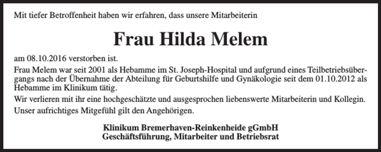 <p>Mit tiefer Betroffenheit haben wir erfahren, dass unsere Mitarbeiterin</p><p>Frau Hilda Melem<br />am 08.10.2016 verstorben ist.<br />Frau Melem war seit 2001 als Hebamme im St. Joseph-Hospital und aufgrund eines Teilbetriebsübergangs nach der Übernahme der Abteilung für Geburtshilfe und Gynäkologie seit dem 01.10.2012 als<br />Hebamme im Klinikum tätig.<br />Wir verlieren mit ihr eine hochgeschätzte und ausgesprochen liebenswerte Mitarbeiterin und Kollegin.<br />Unser aufrichtiges Mitgefühl gilt den Angehörigen.<br />Klinikum Bremerhaven-Reinkenheide gGmbH<br />Geschäftsführung, Mitarbeiter und Betriebsrat</p>
