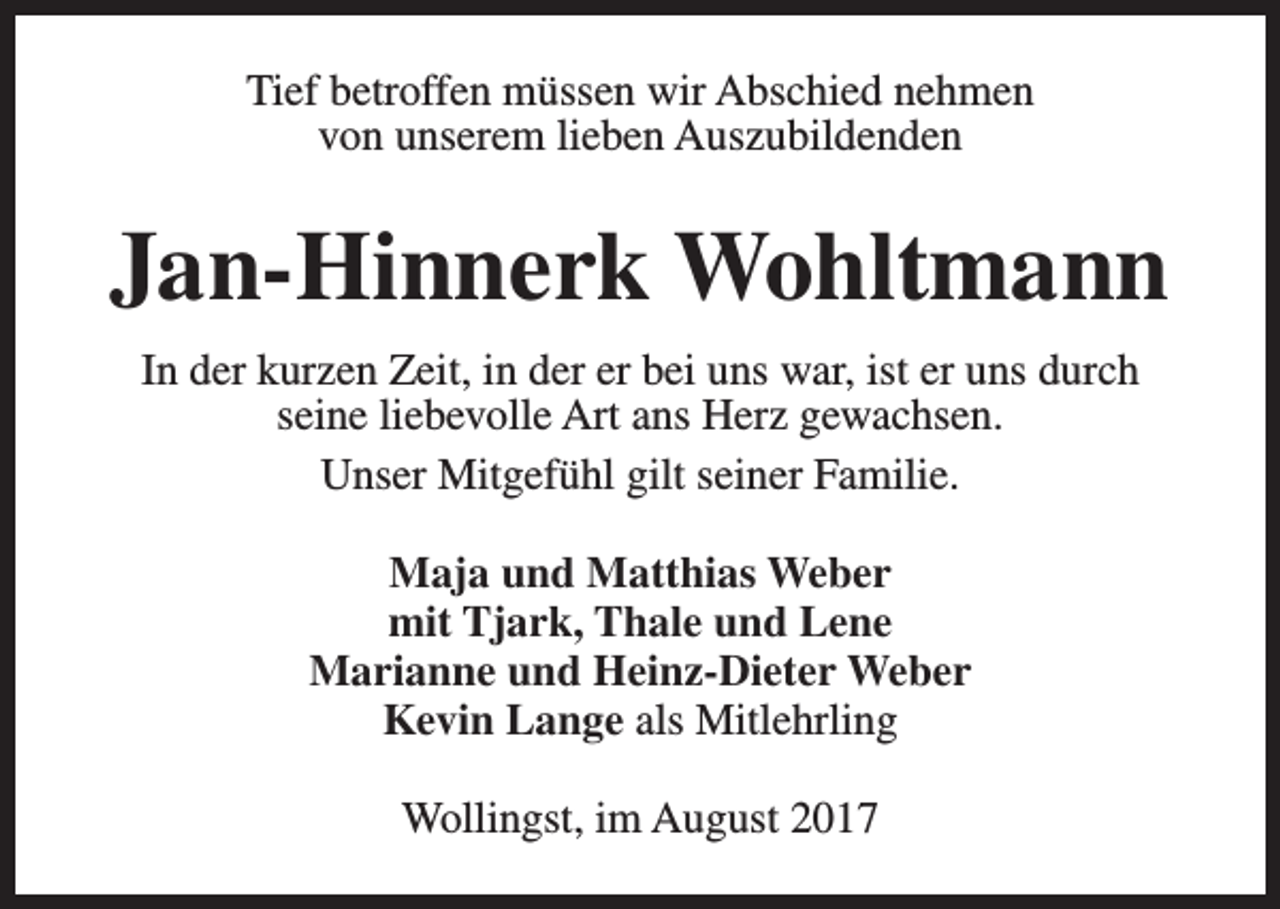 <p>Tief betroffen müssen wir Abschied nehmen<br />von unserem lieben Auszubildenden</p><p>Jan-Hinnerk Wohltmann<br />In der kurzen Zeit, in der er bei uns war, ist er uns durch<br />seine liebevolle Art ans Herz gewachsen.<br />Unser Mitgefühl gilt seiner Familie.<br />Maja und Matthias Weber<br />mit Tjark, Thale und Lene<br />Marianne und Heinz-Dieter Weber<br />Kevin Lange als Mitlehrling<br />Wollingst, im August 2017</p>