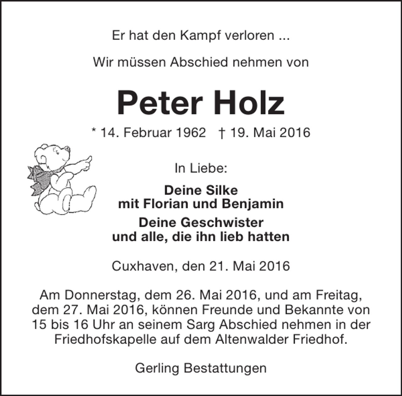<p>Er hat den Kampf verloren ...<br />Wir müssen Abschied nehmen von</p><p>Peter Holz</p><p>* 14. Februar 1962 † 19. Mai 2016<br />In Liebe:<br />Deine Silke<br />mit Florian und Benjamin<br />Deine Geschwister<br />und alle, die ihn lieb hatten<br />Cuxhaven, den 21. Mai 2016<br />Am Donnerstag, dem 26. Mai 2016, und am Freitag,<br />dem 27. Mai 2016, können Freunde und Bekannte von<br />15 bis 16 Uhr an seinem Sarg Abschied nehmen in der<br />Friedhofskapelle auf dem Altenwalder Friedhof.<br />Gerling Bestattungen</p>