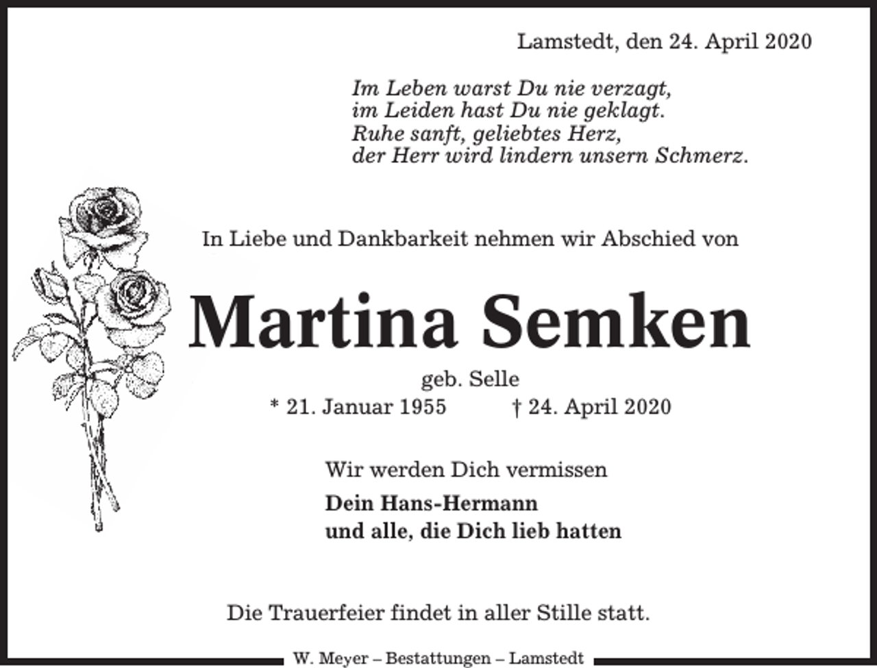 <p>Lamstedt, den 24. April 2020<br />Im Leben warst Du nie verzagt,<br />im Leiden hast Du nie geklagt.<br />Ruhe sanft, geliebtes Herz,<br />der Herr wird lindern unsern Schmerz.</p><p>In Liebe und Dankbarkeit nehmen wir Abschied von</p><p>Martina Semken<br />M<br />geb. Selle<br />* 21. Januar 1955<br />† 24. April 2020<br />Wir werden Dich vermissen<br />Dein Hans-Hermann<br />und alle, die Dich lieb hatten</p><p>Die Trauerfeier findet in aller Stille statt.<br />W. Meyer – Bestattungen – Lamstedt</p>