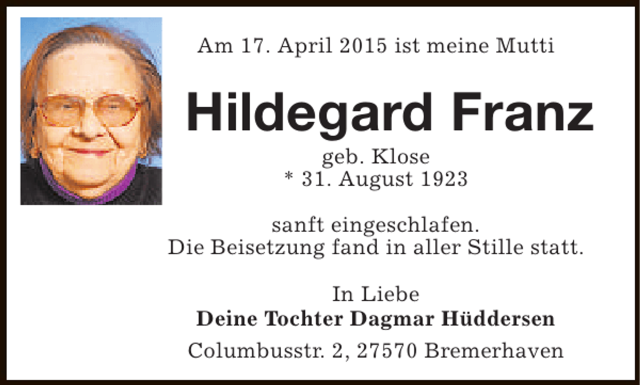 <p>Am 17. April 2015 ist meine Mutti</p><p>Hildegard Franz<br />geb. Klose<br />* 31. August 1923</p><p>sanft eingeschlafen.<br />Die Beisetzung fand in aller Stille statt.<br />In Liebe<br />Deine Tochter Dagmar Hüddersen<br />Columbusstr. 2, 27570 Bremerhaven</p>