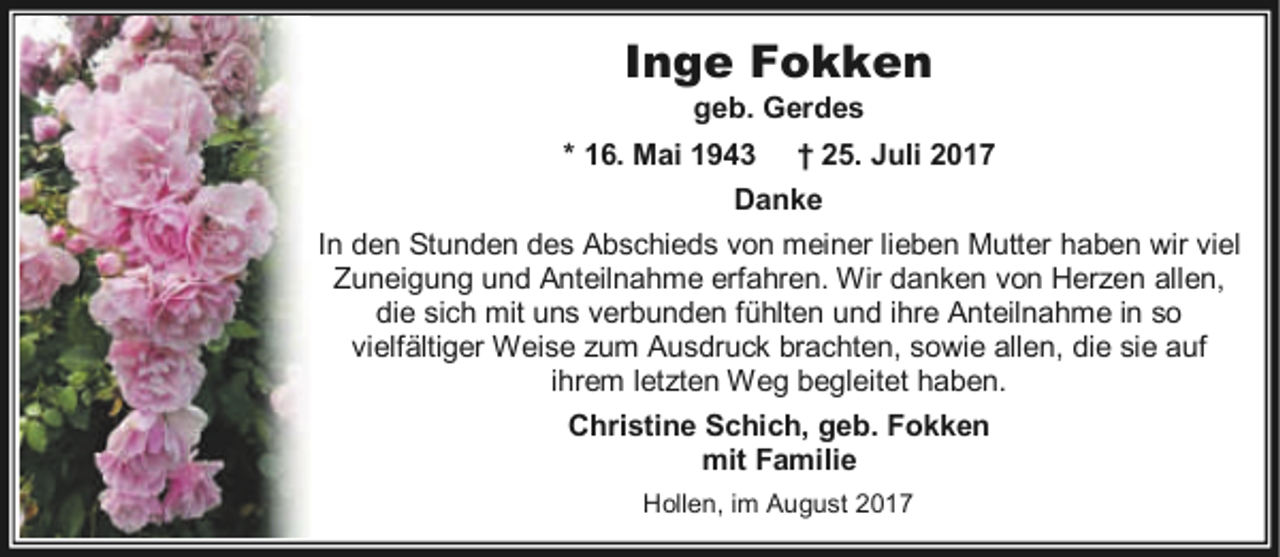 <p>Inge Fokken<br />geb. Gerdes</p><p>* 16. Mai 1943</p><p>† 25. Juli 2017</p><p>Danke<br />In den Stunden des Abschieds von meiner lieben Mutter haben wir viel<br />Zuneigung und Anteilnahme erfahren. Wir danken von Herzen allen,<br />die sich mit uns verbunden fühlten und ihre Anteilnahme in so<br />vielfältiger Weise zum Ausdruck brachten, sowie allen, die sie auf<br />ihrem letzten Weg begleitet haben.<br />Christine Schich, geb. Fokken<br />mit Familie<br />Hollen, im August 2017</p>