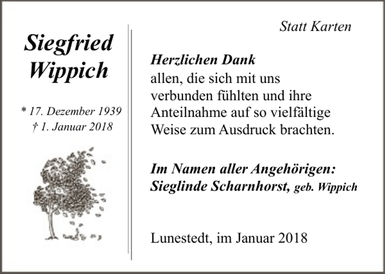 <p>Siegfried<br />Wippich<br />* 17. Dezember 1939<br />† 1. Januar 2018</p><p>Statt Karten<br />Herzlichen Dank<br />allen, die sich mit uns<br />verbunden fühlten und ihre<br />Anteilnahme auf so vielfältige<br />Weise zum Ausdruck brachten.<br />Im Namen aller Angehörigen:<br />Sieglinde Scharnhorst, geb. Wippich<br />Lunestedt, im Januar 2018</p>