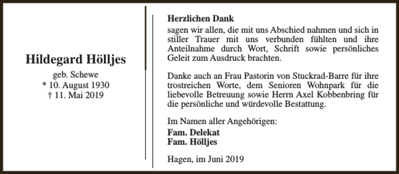 <p>Hildegard Hölljes<br />geb. Schewe<br />* 10. August 1930<br />† 11. Mai 2019</p><p>Herzlichen Dank<br />sagen wir allen, die mit uns Abschied nahmen und sich in<br />stiller Trauer mit uns verbunden fühlten und ihre<br />Anteilnahme durch Wort, Schrift sowie persönliches<br />Geleit zum Ausdruck brachten.<br />Danke auch an Frau Pastorin von Stuckrad-Barre für ihre<br />trostreichen Worte, dem Senioren Wohnpark für die<br />liebevolle Betreuung sowie Herrn Axel Kobbenbring für<br />die persönliche und würdevolle Bestattung.<br />Im Namen aller Angehörigen:<br />Fam. Delekat<br />Fam. Hölljes<br />Hagen, im Juni 2019</p>