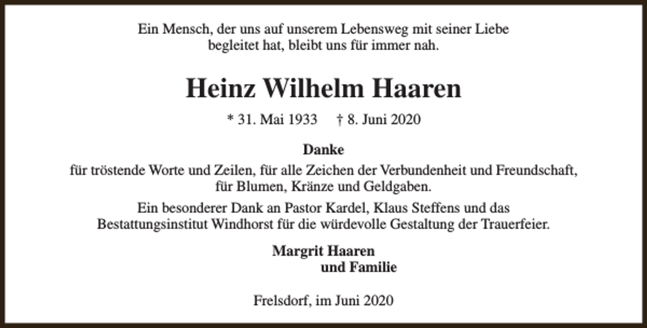 <p>Ein Mensch, der uns auf unserem Lebensweg mit seiner Liebe<br />begleitet hat, bleibt uns für immer nah.</p><p>Heinz Wilhelm Haaren<br />* 31. Mai 1933</p><p>† 8. Juni 2020</p><p>Danke<br />für tröstende Worte und Zeilen, für alle Zeichen der Verbundenheit und Freundschaft,<br />für Blumen, Kränze und Geldgaben.<br />Ein besonderer Dank an Pastor Kardel, Klaus Steffens und das<br />Bestattungsinstitut Windhorst für die würdevolle Gestaltung der Trauerfeier.<br />Margrit Haaren<br />und Familie<br />Frelsdorf, im Juni 2020</p>