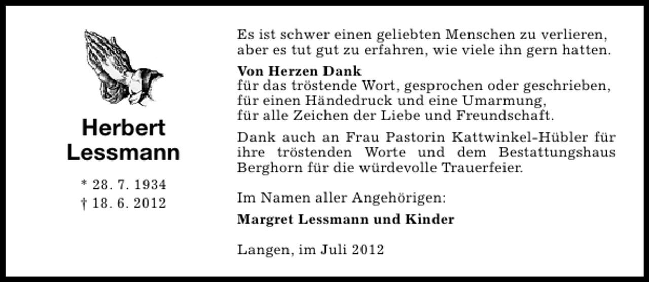 <p>Herbert<br />Lessmann<br />* 28. 7. 1934<br />† 18. 6. 2012</p><p>Es ist schwer einen geliebten Menschen zu verlieren,<br />aber es tut gut zu erfahren, wie viele ihn gern hatten.<br />Von Herzen Dank<br />für das tröstende Wort, gesprochen oder geschrieben,<br />für einen Händedruck und eine Umarmung,<br />für alle Zeichen der Liebe und Freundschaft.<br />Dank auch an Frau Pastorin Kattwinkel-Hübler für<br />ihre tröstenden Worte und dem Bestattungshaus<br />Berghorn für die würdevolle Trauerfeier.<br />Im Namen aller Angehörigen:<br />Margret Lessmann und Kinder<br />Langen, im Juli 2012</p>