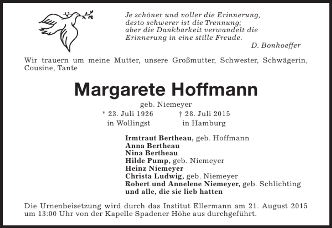 <p>Je schöner und voller die Erinnerung,<br />desto schwerer ist die Trennung;<br />aber die Dankbarkeit verwandelt die<br />Erinnerung in eine stille Freude.<br />D. Bonhoeffer<br />Wir trauern um meine Mutter, unsere Großmutter, Schwester, Schwägerin,<br />Cousine, Tante</p><p>Margarete Hoffmann<br />geb. Niemeyer<br />* 23. Juli 1926<br />† 28. Juli 2015<br />in Wollingst<br />in Hamburg</p><p>Irmtraut Bertheau, geb. Hoffmann<br />Anna Bertheau<br />Nina Bertheau<br />Hilde Pump, geb. Niemeyer<br />Heinz Niemeyer<br />Christa Ludwig, geb. Niemeyer<br />Robert und Annelene Niemeyer, geb. Schlichting<br />und alle, die sie lieb hatten<br />Die Urnenbeisetzung wird durch das Institut Ellermann am 21. August 2015<br />um 13:00 Uhr von der Kapelle Spadener Höhe aus durchgeführt.</p>