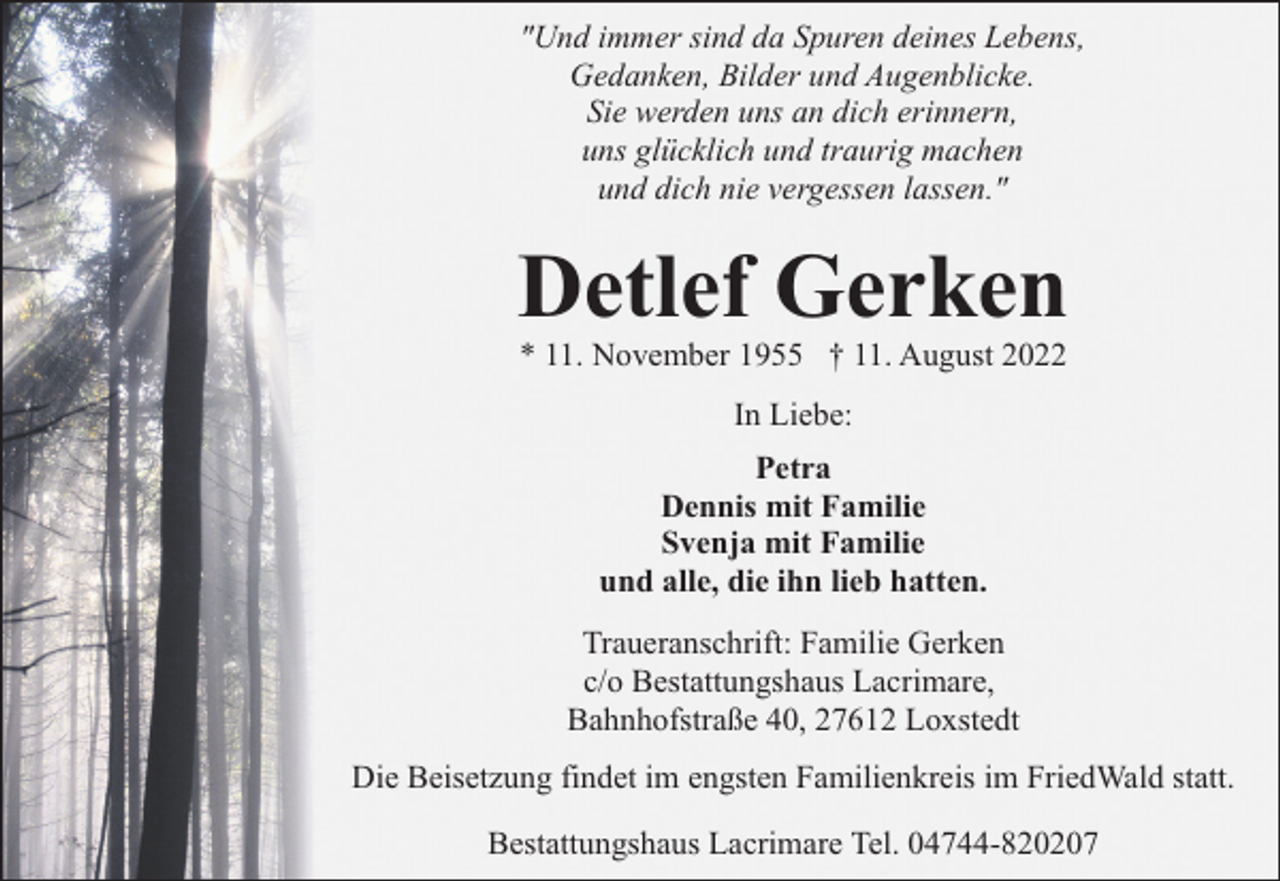 <p>"Und immer sind da Spuren deines Lebens,<br />Gedanken, Bilder und Augenblicke.<br />Sie werden uns an dich erinnern,<br />uns glücklich und traurig machen<br />und dich nie vergessen lassen."</p><p>Detlef Gerken<br />* 11. November 1955 † 11. August 2022<br />In Liebe:<br />Petra<br />Dennis mit Familie<br />Svenja mit Familie<br />und alle, die ihn lieb hatten.<br />Traueranschrift: Familie Gerken<br />c/o Bestattungshaus Lacrimare,<br />Bahnhofstraße 40, 27612 Loxstedt<br />Die Beisetzung findet im engsten Familienkreis im FriedWald statt.<br />Bestattungshaus Lacrimare Tel. 04744-820207</p>