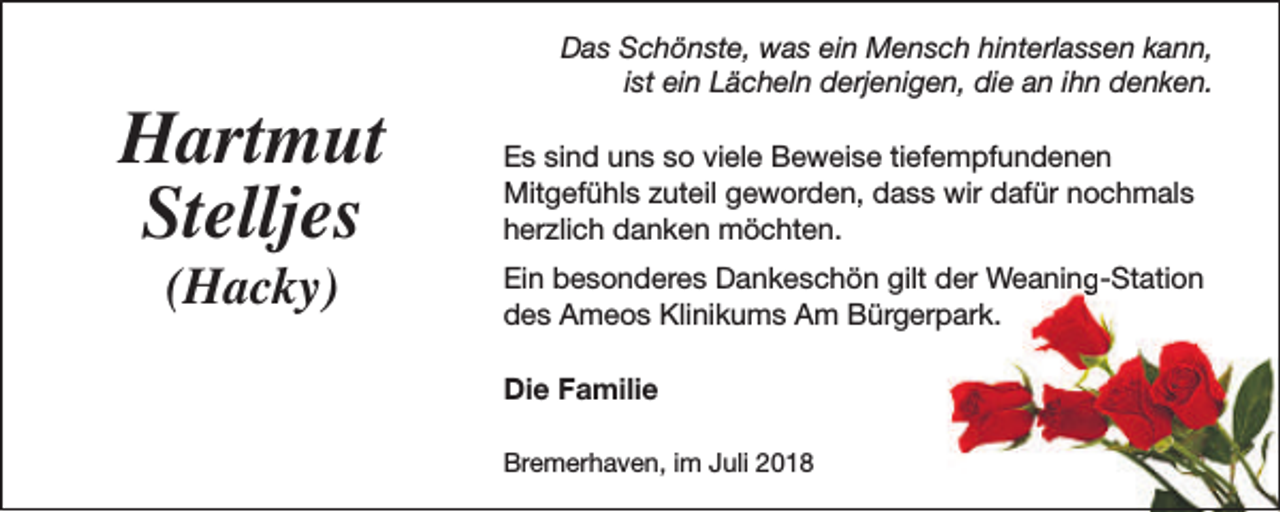 <p>Hartmut<br />Stelljes<br />(Hacky)</p><p>Das Schönste, was ein Mensch hinterlassen kann,<br />ist ein Lächeln derjenigen, die an ihn denken.<br />Es sind uns so viele Beweise tiefempfundenen<br />Mitgefühls zuteil geworden, dass wir dafür nochmals<br />herzlich danken möchten.<br />Ein besonderes Dankeschön gilt der Weaning-Station<br />des Ameos Klinikums Am Bürgerpark.<br />Die Familie<br />Bremerhaven, im Juli 2018</p>
