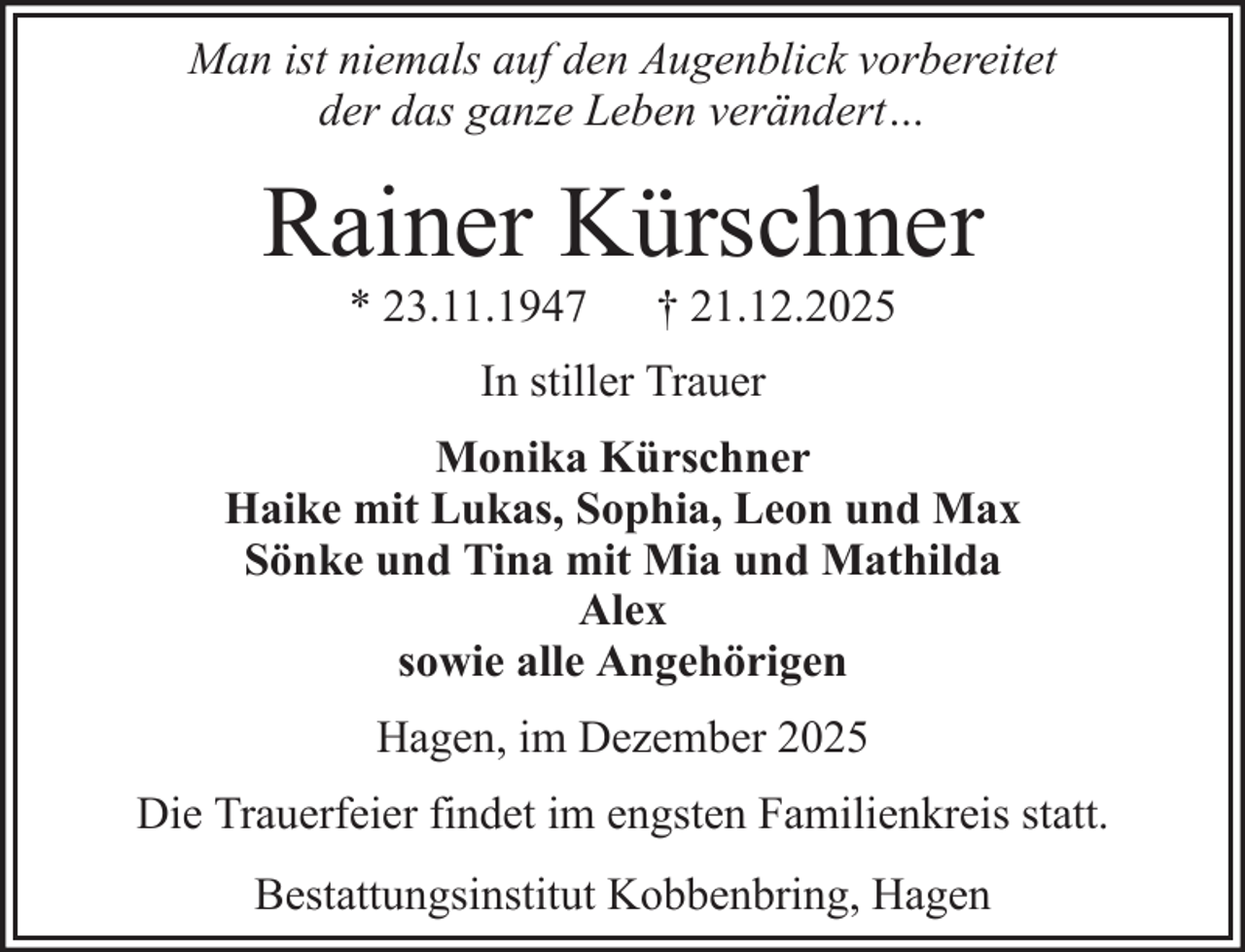 <p>Man ist niemals auf den Augenblick vorbereitet<br />der das ganze Leben verändert…</p><p>Rainer Kürschner<br />* 23.11.1947</p><p>† 21.12.2025</p><p>In stiller Trauer<br />Monika Kürschner<br />Haike mit Lukas, Sophia, Leon und Max<br />Sönke und Tina mit Mia und Mathilda<br />Alex<br />sowie alle Angehörigen<br />Hagen, im Dezember 2025<br />Die Trauerfeier findet im engsten Familienkreis statt.<br />Bestattungsinstitut Kobbenbring, Hagen</p>